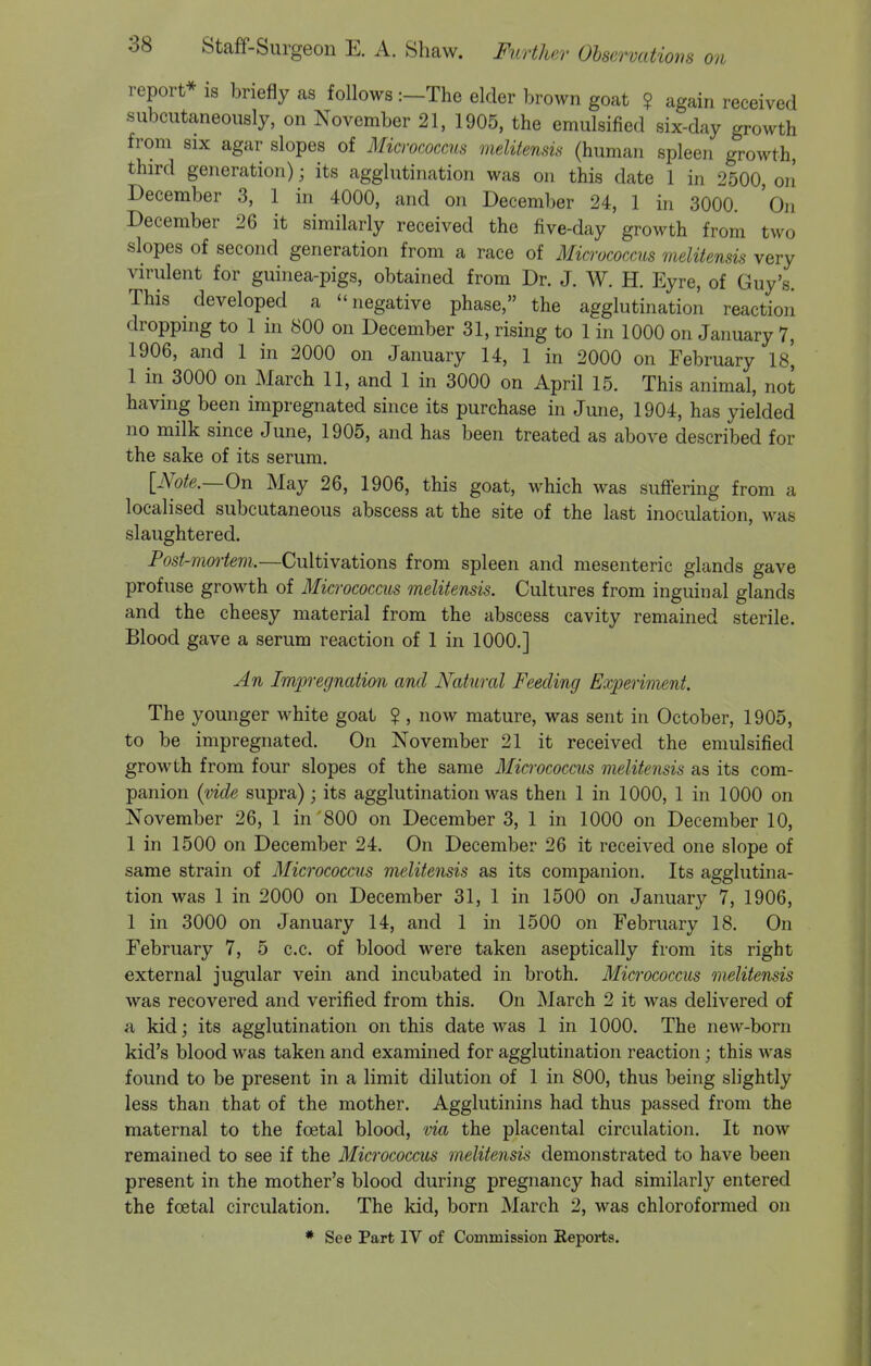 report* is briefly as follows :—The elder brown goat ? again received subcutaneously, on November 21, 1905, the emulsified six-day growth from SIX agar slopes of Micrococcus meliiensis (human spleen growth, third generation); its agglutination was on this date 1 in 2500, on December 3, 1 in 4000, and on December 24, 1 in 3000. 'on December 26 it similarly received the five-day growth from two slopes of second generation from a race of Micrococcus meliiensis very virulent for guinea-pigs, obtained from Dr. J. W. H. Eyre, of Guy's. This developed a negative phase, the agglutination reaction droppnig to 1 in 800 on December 31, rising to 1 in 1000 on January 7, 1906, and 1 in 2000 on January 14, 1 in 2000 on February 18, 1 in 3000 on March 11, and 1 in 3000 on April 15. This animal, not having been impregnated since its purchase in June, 1904, has yielded no milk since June, 1905, and has been treated as above described for the sake of its serum, [Note.—On May 26, 1906, this goat, which was suffering from a localised subcutaneous abscess at the site of the last inoculation, was slaughtered. Post-mortem.—Cultivations from spleen and mesenteric glands gave profuse growth of Micrococcus melitensis. Cultures from inguinal glands and the cheesy material from the abscess cavity remained sterile. Blood gave a serum reaction of 1 in 1000.] An Impregnation and Natural Feeding Experiment. The younger white goat ? , now mature, was sent in October, 1905, to be impregnated. On November 21 it received the emulsified growth from four slopes of the same Micrococcm melitensis as its com- panion {vide supra); its agglutination was then 1 in 1000, 1 in 1000 on November 26, 1 in 800 on December 3, 1 in 1000 on December 10, 1 in 1500 on December 24. On December 26 it received one slope of same strain of Micrococcus melitensis as its companion. Its agglutina- tion was 1 in 2000 on December 31, 1 in 1500 on January 7, 1906, 1 in 3000 on January 14, and 1 in 1500 on February 18. On February 7, 5 c.c. of blood were taken aseptically from its right external jugular vein and incubated in broth. Micrococcus melitensis was recovered and verified from this. On March 2 it was delivered of a kid; its agglutination on this date was 1 in 1000. The new-born kid's blood was taken and examined for agglutination reaction; this was found to be present in a limit dilution of 1 in 800, thus being slightly less than that of the mother. Agglutinins had thus passed from the maternal to the foetal blood, via the placental circulation. It now remained to see if the Micrococcus melitensis demonstrated to have been present in the mother's blood during pregnancy had similarly entered the foetal circulation. The kid, born March 2, was chloroformed on