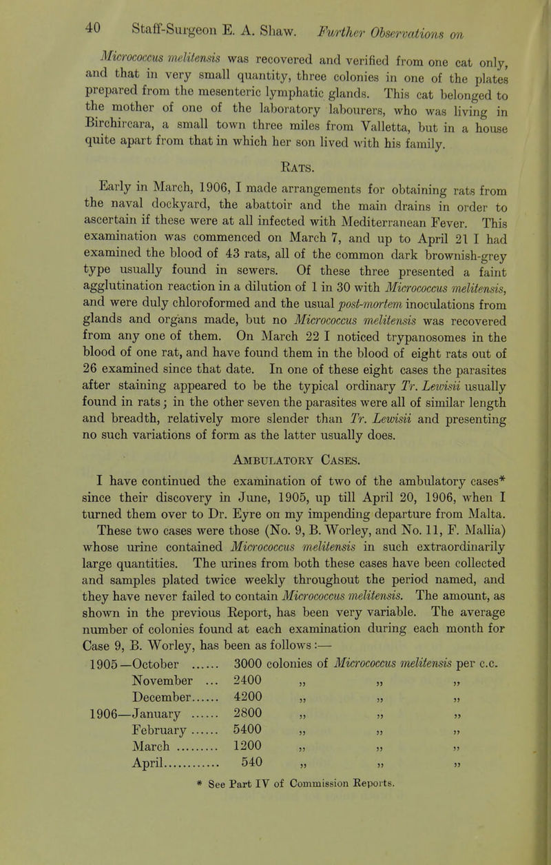 Micrococcus melitensis was recovered and verified from one cat only, and that in very small quantity, three colonies in one of the plates prepared from the mesenteric lymphatic glands. This cat belonged to the mother of one of the laboratory labourers, who was living in Birchircara, a small town three miles from Valletta, but in a house quite apart from that in which her son lived with his family. Rats. Early in March, 1906, I made arrangements for obtaining rats from the naval dockyard, the abattoir and the main drains in order to ascertain if these were at all infected with Mediterranean Fever. This examination was commenced on March 7, and up to April 21 I had examined the blood of 43 rats, all of the common dark brownish-grey type usually found in sewers. Of these three presented a faint agglutination reaction in a dilution of 1 in 30 with Micrococcus melitensis, and were duly chloroformed and the usual post-mortem inoculations from glands and organs made, but no Micrococcus melitensis was recovered from any one of them. On March 22 I noticed trypanosomes in the blood of one rat, and have found them in the blood of eight rats out of 26 examined since that date. In one of these eight cases the parasites after staining appeared to be the typical ordinary Tr. Lewisii usually found in rats; in the other seven the parasites were all of similar length and breadth, relatively more slender than Tr. Lewisii and presenting no such variations of form as the latter usually does. Ambulatory Cases. I have continued the examination of two of the ambulatory cases* since their discovery in June, 1905, up till April 20, 1906, when I turned them over to Dr. Eyre on my impending departure from Malta. These two cases were those (No. 9, B. Worley, and No. 11, F. Mallia) whose urine contained Micrococcus melitensis in such extraordinarily large quantities. The urines from both these cases have been collected and samples plated twice weekly throughout the period named, and they have never failed to contain Micrococcus melitensis. The amount, as shown in the previous Report, has been very variable. The average number of colonies found at each examination during each month for Case 9, B. Worley, has been as follows :— 1905— October 3000 colonies of Micrococcus melitensis per c.c. November ... 2400 „ „ „ December 4200 „ „ ,, 1906— January 2800 „ „ „ February 5400 „ „ „ March 1200 April 540 „ „ „
