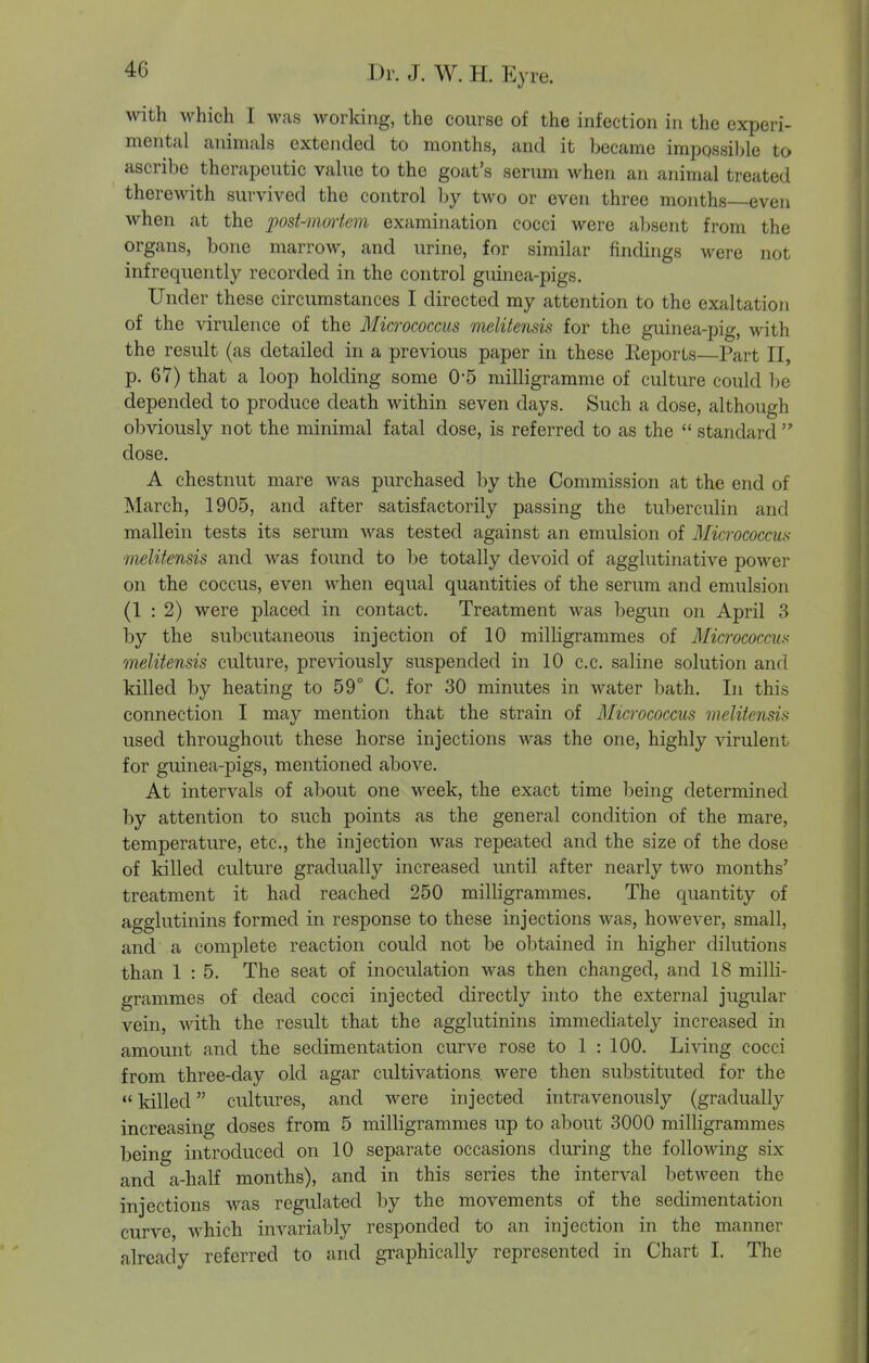 with which I was working, the course of the infection in the experi- mental animals extcjided to months, and it became impossible to ascribe therapeutic value to the goat's serum when an animal treated therewith survived the control l)y two or even three months—even when at the ])ost-mortem examination cocci were al>sent from the organs, bone marrow, and urine, for similar findings were not infrequently recorded in the control guinea-pigs. Under these circumstances I directed my attention to the exaltation of the virulence of the Micrococcus melitensis for the guinea-pig, with the result (as detailed in a previous paper in these Keports—Part II, p. 67) that a loop holding some 0-5 milligramme of culture could be depended to produce death within seven days. Such a dose, although obviously not the minimal fatal dose, is referred to as the  standard  dose. A chestnut mare was purchased by the Commission at the end of March, 1905, and after satisfactorily passing the tuberculin and mallein tests its serum was tested against an emulsion of Micrococcus melitensis and was found to be totally devoid of agglutinative power on the coccus, even when equal quantities of the serum and emulsion (1 : 2) were placed in contact. Treatment was begun on April 3 by the subcutaneous injection of 10 milligrammes of Micrococcus melitensis culture, previously suspended in 10 c.c. saline solution and killed by heating to 59° C. for 30 minutes in water bath. In this connection I may mention that the strain of Micrococcus melitensis used throughout these horse injections was the one, highly virulent for guinea-pigs, mentioned above. At intervals of about one week, the exact time being determined by attention to such points as the general condition of the mare, temperature, etc., the injection was repeated and the size of the dose of killed culture gradually increased until after nearly two months' treatment it had reached 250 milligrammes. The quantity of agglutinins formed in response to these injections was, however, small, and a complete reaction could not be obtained in higher dilutions than 1 : 5. The seat of inoculation was then changed, and 18 milli- grammes of dead cocci injected directly into the external jugular vein, with the result that the agglutinins immediately increased in amount and the sedimentation curve rose to 1 : 100. Living cocci from three-day old agar cultivations were then substituted for the  killed cultures, and were injected intravenously (gradually increasing doses from 5 milligrammes up to about 3000 milligrammes being introduced on 10 separate occasions during the following six and a-half months), and in this series the interval between the injections was regulated by the movements of the sedimentation curve, which invariably responded to an injection in the manner already referred to and graphically represented in Chart I. The