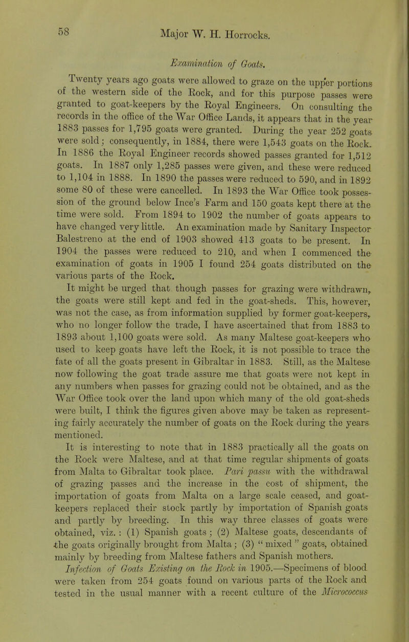 Examination of Goats. Twenty years ago goats were allowed to graze on the upper portions of the western side of the Eock, and for this purpose passes were granted to goat-keepers by the Royal Engineers. On consulting the records in the office of the War Office Lands, it appears that in the year 1883 passes for 1,795 goats were granted. During the year 252 goats were sold; consequently, in 1884, there were 1,543 goats on the Rock. In 1886 the Royal Engineer records showed passes granted for 1,512 goats. In 1887 only 1,285 passes were given, and these were reduced to 1,104 in 1888. In 1890 the passes were reduced to 590, and in 1892 some 80 of these were cancelled. In 1893 the War Office took posses- sion of the ground below Ince's Farm and 150 goats kept there at the time were sold. From 1894 to 1902 the number of goats appears to have changed very little. An examination made by Sanitary Inspector Balestreno at the end of 1903 showed 413 goats to be present. In 1904 the passes were reduced to 210, and when I commenced the examination of goats in 1905 I found 254 goats distributed on the various parts of the Rock. It might be urged that though passes for grazing were withdrawn,, the goats were still kept and fed in the goat-sheds. This, however, Avas not the case, as from information supplied by former goat-keepers,, who no longer follow the trade, I have ascertained that from 1883 to 1893 about 1,100 goats were sold. As many Maltese goat-keepers wha used to keep goats have left the Rock, it is not possible to trace the fate of all the goats present in Gibraltar in 1883. Still, as the Maltese now following the goat trade assure me that goats Avere not kept in any numbers when passes for grazing could not be obtained, and as the War Office took over the land upon which many of the old goat-sheds were built, I think the figures given above may be taken as represent- ing fairly accurately the number of goats on the Rock during the years mentioned. It is interesting to note that in 1883 practically all the goats on the Rock were Maltese, and at that time regular shipments of goats from Malta to Gibraltar took place. Pari passu with the withdrawal of grazing passes and the increase in the cost of shipment, the importation of goats from Malta on a large scale ceased, and goat- keepers replaced their slock partly by importation of Spanish goats and partly by breeding. In this way three classes of goats were obtained, viz. : (1) Spanish goats ; (2) Maltese goats, descendants of the goats originally brought from Malta; (3)  mixed  goats, obtained mainly by breeding from Maltese fathers and Spanish mothers. Infection of Goats Existing on the Rock in 1905.—Specimens of blood were taken from 254 goats found on various parts of the Rock and tested in the usual manner Avith a recent culture of the Micrococcus