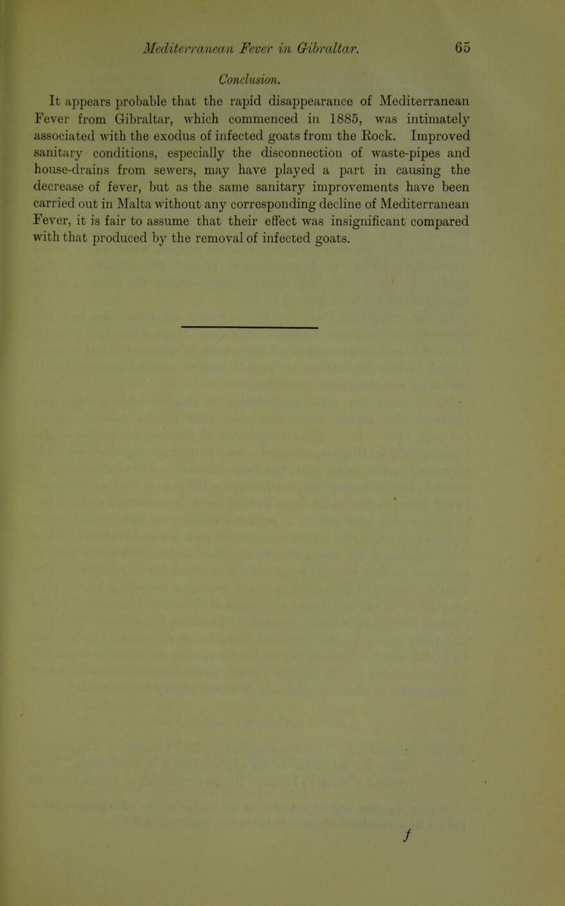 Conclusion. It appears probable that the rapid disappearance of Mediterranean Fever from Gibraltar, which commenced in 1885, was intimately associated with the exodus of infected goats from the Rock. Improved sanitary conditions, especially the disconnection of waste-pipes and house-drains from sewers, may have played a part in causing the decrease of fever, but as the same sanitary improvements have been carried out in Malta without any corresponding decline of Mediterranean Fever, it is fair to assume that their effect was insignificant compared with that produced by the removal of infected goats.