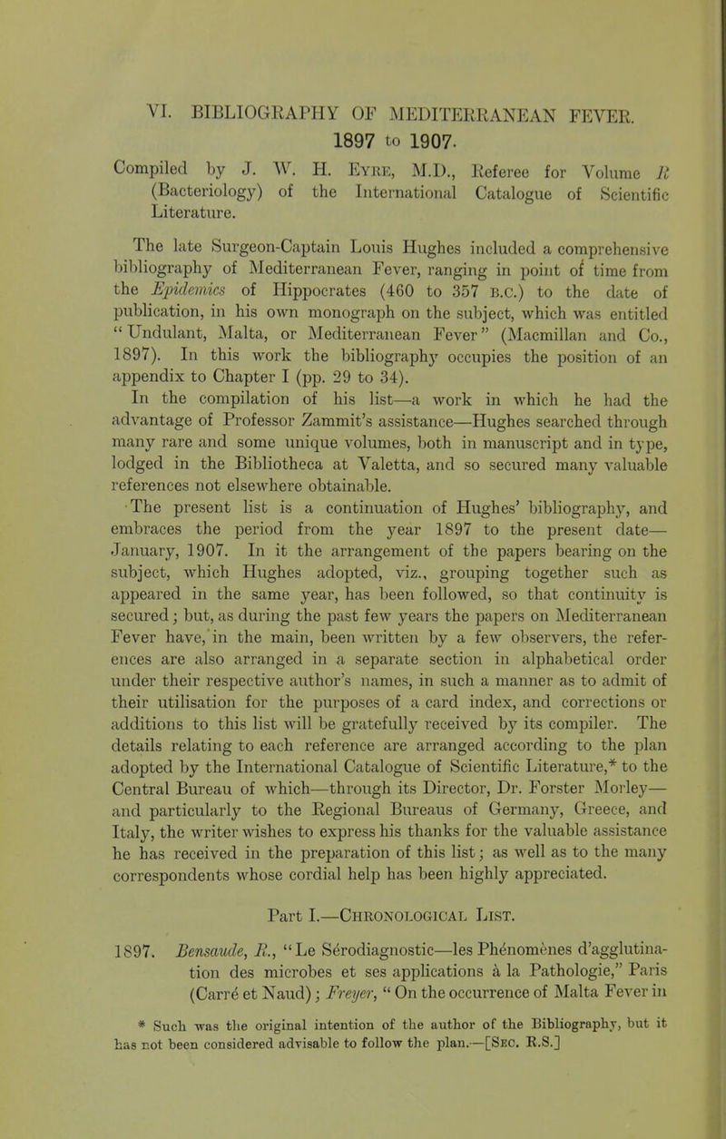 1897 to 1907. Compiled by J. W. H. Eyri-:, M.D., Referee for Volume R (Bacteriology) of the International Catalogue of Scientific Literature, The late Surgeon-Captain Louis Hughes included a comprehensive bibliography of Mediterranean Fever, ranging in point of time from the Epidemics of Hippocrates (460 to 357 B.C.) to the date of publication, in his own monograph on the subject, which was entitled Undulant, Malta, or Mediterranean Fever (Macmillan and Co., 1897). In this work the bibliography occupies the position of an appendix to Chapter I (pp. 29 to 34). In the compilation of his list—a work in which he had the advantage of Professor Zammit's assistance—Hughes searched through many rare and some unique volumes, both in manuscript and in type, lodged in the Bibliotheca at Valetta, and so secured many valuable references not elsewhere obtainable. The present list is a continuation of Hughes' bibliography, and embraces the period from the year 1897 to the present date— January, 1907. In it the arrangement of the papers bearing on the subject, which Hughes adopted, viz., grouping together such as appeared in the same year, has been followed, so that continuity is secured; but, as during the past few years the papers on Mediterranean Fever have, in the main, been written by a few observers, the refer- ences are also arranged in a separate section in alphabetical order under their respective author's names, in such a manner as to admit of their utilisation for the purposes of a card index, and corrections or additions to this list Avill be gratefully received by its compiler. The details relating to each reference are arranged according to the plan adopted by the International Catalogue of Scientific Literature,* to the Central Bureau of which—through its Director, Dr. Forster INIorley— and particularly to the Regional Bureaus of Germany, Greece, and Italy, the writer wishes to express his thanks for the valuable assistance he has received in the preparation of this list; as well as to the many correspondents whose cordial help has been highly appreciated. Part I.—Chronological List. 1897. Bensaude, R., Le Serodiagnostic—les Phenomenes d'agglutina- tion des microbes et ses applications a la Pathologie, Paris (Carre et Naud); Freyer,  On the occurrence of Malta Fever in * Such was tlie original intention of the author of the Bibliography, but it has not been considered advisable to follow the plan.—[Sec. E.S.]