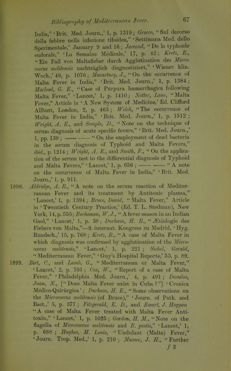 India, 'Brit. Mecl. Jonrn.,' 1, p. 1319; Grocco, Sul decorso dellH febbre nella infezione tifoidea, ' Settimana Med. dello Sperimentale,' January 9 and 16; Jaccoud,  De la typhoide sudorale, 'La Semaine Medicale,' 1.7, p. 42; Krek, R, Ein Fall von Maltafieber durch Agglutination des Micro- coccus melitensis nachtraglich diagnostizierfc, 'Wiener klin. Woch.,'49, p. 1076; Macartney, J., On the occurrence of Malta Fever in India, 'Brit. Med. Journ.,' 1, p. 1384; Macleod, G. E., Case of Purpura hemorrhagica following Malta Fever, 'Lancet,' 1, p. 1410; Notter, Lane, Malta Fever, Article in ' A New System of Medicine,' Ed. Clifford Allbutt, London, 2, p. 463 ; Welch, The occurrence of Malta Fever in India, 'Brit. Med. Journ.,' 1, p. 1512; JFright, A. E., and Semple, D.,  Note on the technique of serum diagnosis of acute specific fevers, 'Brit. Med. Journ.,' 1, pp. 139 ;  On the employment of dead bacteria in the serum diagnosis of Typhoid and Malta Fevers, ibid., p. 1214; Wright, A. E., and Smith, F.,  On the applica- tion of the serum test to the differential diagnosis of Typhoid and Malta Fevers, ' Lancet,' 1, p. 656 ;  A note on the occurrence of Malta Fever in India, ' Brit. Med. Journ.,' 1, p. 911. 1898. Aldridge, A. R., A note on the serum reaction of Mediter- ranean Fever and its treatment by Antitoxic plasma, 'Lancet,' 1, p. 1394; Bruce, David, Malta Fever, Article in ' Twentieth Century Practice,' (Ed. T. L. Stedman), New York, 14, p. 555; Buchanan, W.J.,  Afever season in an Indian Gaol, 'Lancet,' 1, p. 38; Durham, H. E., ^tiologie des Fiebers von Malta,—9. internat. Kongress zu Madrid, ' Hyg. Rundsch.,' 15, p. 768; Kretz, Pi., A case of Malta Fever in which diagnosis was confirmed by agglutination of the Micro- coccus melitensis,^' 'Lancet,' 1, p. 221 ; Sichel, Gerald,  Mediterranean Fever, ' Guy's Hospital Eeports,' 53, p. 89. 1899. Birt, C., and Lamb, G., Mediterranean or Malta Fever, ' Laucet,' 2, p. 701 ; Cox, W.,  Report of a case of Malta Fever, ' Philadelphia Med. Journ.,' 4, p. 491 ; Davalos, Juan, N., [ Does Malta Fever exist in Cuba %] ' Cronica Medico-Quirurgica'; Durham, H. E., Some observations on the Micrococcus melitensis (of Bruce), ' Journ. of Path, and Bact.,' 5, p. 377 ; Fitzgerald, E. D., and Ewart, J. Hoggan A case of Malta Fever treated with Malta Fever Anti- toxin, 'Lancet,' 1, p. 1025 ; Gordon, H. M., Note on the flagella of Micrococcus melitensis and B. pestis, 'Lancet,' 1, p. 688 ; Hughes, M. Louis, Undulant (Malta) Fever, 'Journ. Trop. Med.,' 1, p. 210; Musser, J. H., Further /2