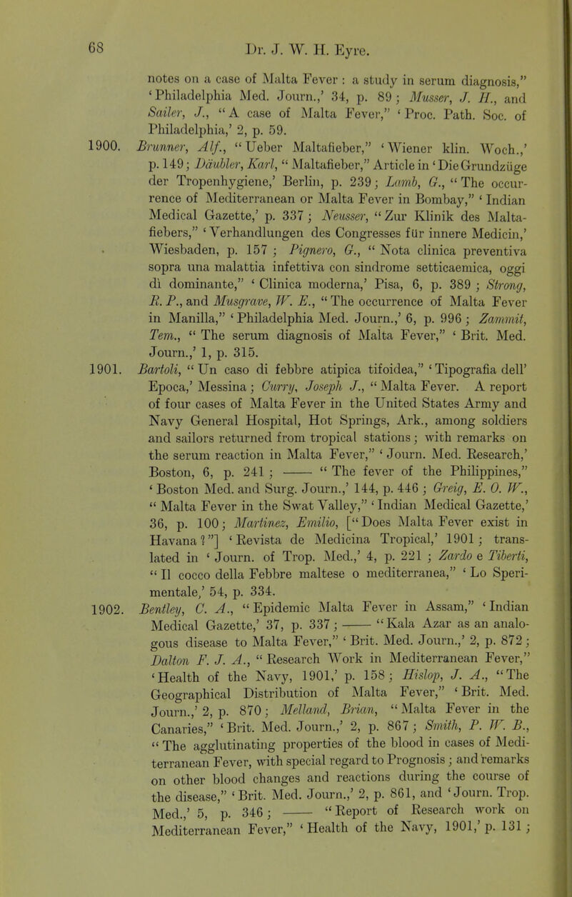 notes on a case of Malta Fever : a study in serum diagnosis, 'Philadelphia Med. Journ.,' 34, p. 89; Musser, J. H., and Sailer, J., A case of Malta Fever, ' Proc. Path. Soc. of Philadelphia,' 2, p. 59. 1900. Brunner, Alf.,  Ueber Maltafieber, 'Wiener klin. Woch.,' p. 149; Ddubler, Karl,  Maltafieber, Article in 'DieGrundziige der Tropenhygiene,' Berlin, p. 239; Lamb, G.,  The occur- rence of Mediterranean or Malta Fever in Bombay, ' Indian Medical Gazette,' p. 337 ; Neusser,  Zur Klinik des Malta- fiebers, ' Verhandlungen des Congresses f Ur innere Medicin,' Wiesbaden, p. 157 ; Pignero, G.,  Nota clinica preventiva sopra una malattia infettiva con sindrome setticaemica, oggi di dominante, ' Clinica moderna,' Pisa, 6, p. 389 ; Strong, E.F., and Musgrave, JV. E., The occurrence of Malta Fever in Manilla, ' Philadelphia Med. Journ.,' 6, p. 996; Zammit, Tern.,  The serum diagnosis of Malta Fever, ' Brit. Med. Journ.,' 1, p. 315. 1901. Bartoli,  Un caso di febbre atipica tifoidea, ' Tipografia dell' Epoca,' Messina ; Curry, Joseph J.,  Malta Fever. A report of four cases of Malta Fever in the United States Army and Navy General Hospital, Hot Springs, Ark., among soldiers and sailors returned from tropical stations ; with remarks on the serum reaction in Malta Fever, ' Journ. Med. Research,' Boston, 6, p. 241 ;  The fever of the Philippines, * Boston Med. and Surg. Journ.,' 144, p. 446 ; Gi-eig, E. 0. W.,  Malta Fever in the Swat Valley, ' Indian Medical Gazette,' 36, p. 100; Martinez, Emilio, [ Does Malta Fever exist in Havana?] ' Re vista de Medicina Tropical,' 1901; trans- lated in ' Journ. of Trop. Med.,' 4, p. 221 ; Zardo e Tiberti,  II cocco della Febbre maltese o mediterranea, ' Lo Speri- mentale,' 54, p. 334. 1902. Bentley, C. A., Epidemic Malta Fever in Assam, 'Indian Medical Gazette,' 37, p. 337; Kala Azar as an analo- gous disease to Malta Fever, ' Brit. Med. Journ.,' 2, p. 872; Dalton F. J. A.,  Research Work in Mediterranean Fever, 'Health of the Navy, 1901,' p. 158; Hislop, J. A., The Geographical Distribution of Malta Fever, 'Brit. Med. Journ.,' 2, p. 870; Mellaiul, Brian,  Malta Fever in the Canaries, 'Brit. Med. Journ.,' 2, p. 867 ; Smith, P. TV. B.,  The agglutinating properties of the blood in cases of Medi- terranean Fever, with special regard to Prognosis ; and remarks on other blood changes and reactions during the course of the disease, 'Brit. Med. Journ.,' 2, p. 861, and 'Journ. Trop. Med.,' 5, p. 346 ;  Report of Research work on Mediterranean Fever, 'Health of the Navy, 1901,'p. 131;