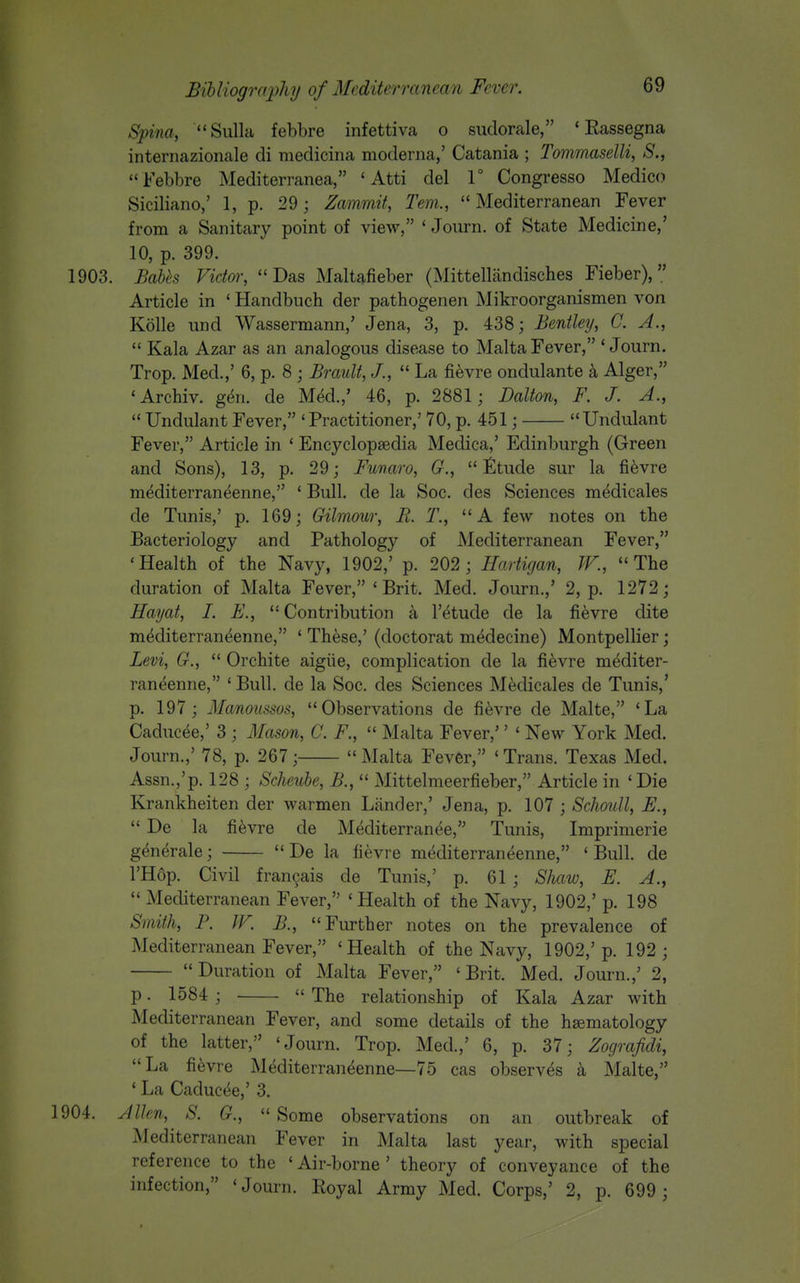 Spina, Sulla febbre infettiva o sudorale, ' Eassegna internazionale di medicina moderna,' Catania ; TommaselU, S.,  Febbre Mediterranea, ' Atti del 1° Congresso Medico Siciliano,' 1, p. 29; Zammit, Tern.,  Mediterranean Fever from a Sanitary point of view, ' Journ. of State Medicine,' 10, p. 399. 1903. Babh Vidm; Das Maltafieber (Mittellandiscbes Fieber), Article in ' Handbuch der pathogenen Mikroorganismen von Kolle und Wassermann,' Jena, 3, p. 438; Bentley, C. A.,  Kala Azar as an analogous disease to Malta Fever, 'Journ, Trop. Med.,' 6, p. 8 ; Brault, J.,  La fievre ondulante a Alger, 'Archiv. gen. de Med.,' 46, p. 2881; Dalton, F. J. A.,  UndulantFever, 'Practitioner,' 70, p. 451; Undulant Fever, Article in ' Encyclopaedia Medica,' Edinburgh (Green and Sons), 13, p. 29; Funaro, G., Etude sur la fievre m^diterraneenne, ' Bull, de la Soc. des Sciences medicales de Tunis,' p. 169; Gilmour, B. T., A few notes on the Bacteriology and Pathology of Mediterranean Fever, 'Health of the Navy, 1902,' p. 202 ; Hartigan, IV., The duration of Malta Fever, ' Brit. Med. Journ.,' 2, p. 1272; Hayat, I. E.,  Contribution a I'etude de la fievre dite m^diterran^enne, ' These,' (doctorat medecine) Montpellier; Levi, G.,  Orchite aigiie, complication de la fievre mediter- raneenne, ' Bull, de la Soc. des Sciences Medicales de Tunis,' p. 197; Manoiissos, Observations de fievre de Malte, 'La Caducee,' 3 ; Mason, C. F.,  Malta Fever,'' ' New York Med. Journ.,' 78, p. 267;  Malta Fever, ' Trans. Texas Med. Assn.,'p. 128 ; Scheube, B.,  Mittelmeerfieber, Article in ' Die Krankheiten der warmen Liinder,' Jena, p. 107 ; Schoull, E.,  De la fievre de Mediterranee, Tunis, Imprimerie generale; De la fievre mediterraneenne, 'Bull, de l'H6p. Civil fran9ais de Tunis,' p. 61; Shaw, E. A.,  Mediterranean Fever, 'Health of the Navy, 1902,' p. 198 Smith, F. JF. B., Further notes on the prevalence of Mediterranean Fever, 'Health of the Navy, 1902,'p. 192; Duration of Malta Fever, 'Brit. Med. Journ.,' 2, p. 1584 ;  The relationship of Kala Azar with Mediterranean Fever, and some details of the hsematology of the latter, 'Journ. Trop. Med.,' 6, p. 37; Zografidi, La fievre Mediterraneenne—75 cas observes k Malte, ' La Caducee,' 3. 1904. Allen, S. G.,  Some observations on an outbreak of ^lediterranean Fever in Malta last year, with special reference to the 'Air-borne' theory of conveyance of the infection, 'Journ. Royal Army Med. Corps,' 2, p. 699 ;