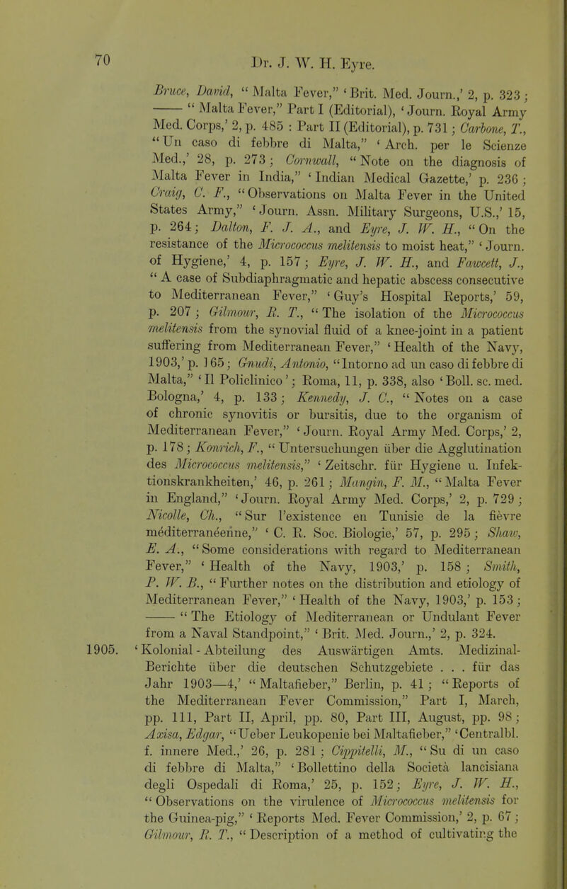 Bruce, JJavid, Malta Fever, «Brit. Med. Journ.,' 2, p. 323 ;  Malta Fever, Part I (Editorial), 'Journ. Royal Army Med. CoriDs,' 2, p. 485 : Part II (Editorial), p. 731; Carbone, T.,  Uii caso di febbre di Malta, ' Arch, per le Scienze Med.,' 28, p. 273 ; Cmmall, Note on the diagnosis of Malta Fever in India, ' Indian Medical Gazette,' p. 236 ; Craig, C. F., Observations on Malta Fever in the United States Army, ' Journ. Assn. Military Surgeons, U.S.,' 15, p. 264; Dalton, F. J. A., and Fijre, J. JV. H., On the resistance of the 3£icrococcus melitensis to moist heat, ' Journ. of Hygiene,' 4, p. 157; Eyre, J. W. H., and Fawcett, /.,  A case of Subdiaphragmatic and hepatic abscess consecutive to Mediterranean Fever, 'Guy's Hospital Reports,' 59, p. 207; Gilmour, B. T., The isolation of the Mia •ococcm melitensis from the synovial fluid of a knee-joint in a patient suffering from Mediterranean Fever, ' Health of the Navy, 1903,' p. ] 65; Gnudi, Antonio, Intorno ad un caso di febbre di Malta, 'II Policlinico'; Roma, 11, p. 338, also 'Boll. sc. med. Bologna,' 4, p. 133; Kennedy, J. C., Notes on a case of chronic synovitis or bursitis, due to the organism of Mediterranean Fever, ' Journ. Royal Army Med. Corps,' 2, p. 178; Konricli, F.,  Untersuchungen iiber die Agglutination des Micrococcus melitensis, ' Zeitschr. fiir Hygiene u. Infek- tionskrankheiten,' 46, p. 261; Mangin, F. M., Malta Fever in England, 'Journ. Royal Army Med. Corps,' 2, p. 729 ; Nicolle, Oh., Sur I'existence en Tunisie de la fievre mediterraneerine, ' C. R. Soc. Biologic,' 57, p. 295 ; Shaw, E. A., Some considerations Avith regard to Mediterranean Fever, ' Health of the Navy, 1903,' p. 158 ; Smith, P. JV. -5.,  Further notes on the distribution and etiology of Mediterranean Fever, 'Health of the Navy, 1903,' p. 153;  The Etiology of Mediterranean or Undulant Fever from a Naval Standpoint, ' Brit. Med. Journ.,' 2, p. 324. 1905. ' Kolonial - Abteilung des Auswartigen Amts. Medizinal- Berichte iiber die deutschen Schutzgebiete . . . fiir das Jahr 1903—4,'  Maltafieber, Berlin, p. 41; Reports of the Mediterranean Fever Commission, Part I, March, pp. Ill, Part II, April, pp. 80, Part III, August, pp. 98; Axisa, Edgar, Ueber Leukopenic bei Maltafieber, 'Centralbl. f. innere Med.,' 26, p. 281; Cippitelli, M.,  Su di un caso di febbre di Malta, 'Bollettino della Societa lancisiana degli Ospedali di Roma,' 25, p. 152; Eyre, J. W. H.,  Observations on the virulence of Micrococcus melitensis for the Guinea-pig, ' Reports Med. Fever Commission,' 2, p. 67; Gilmour, R. T.,  Description of a method of cultivating the