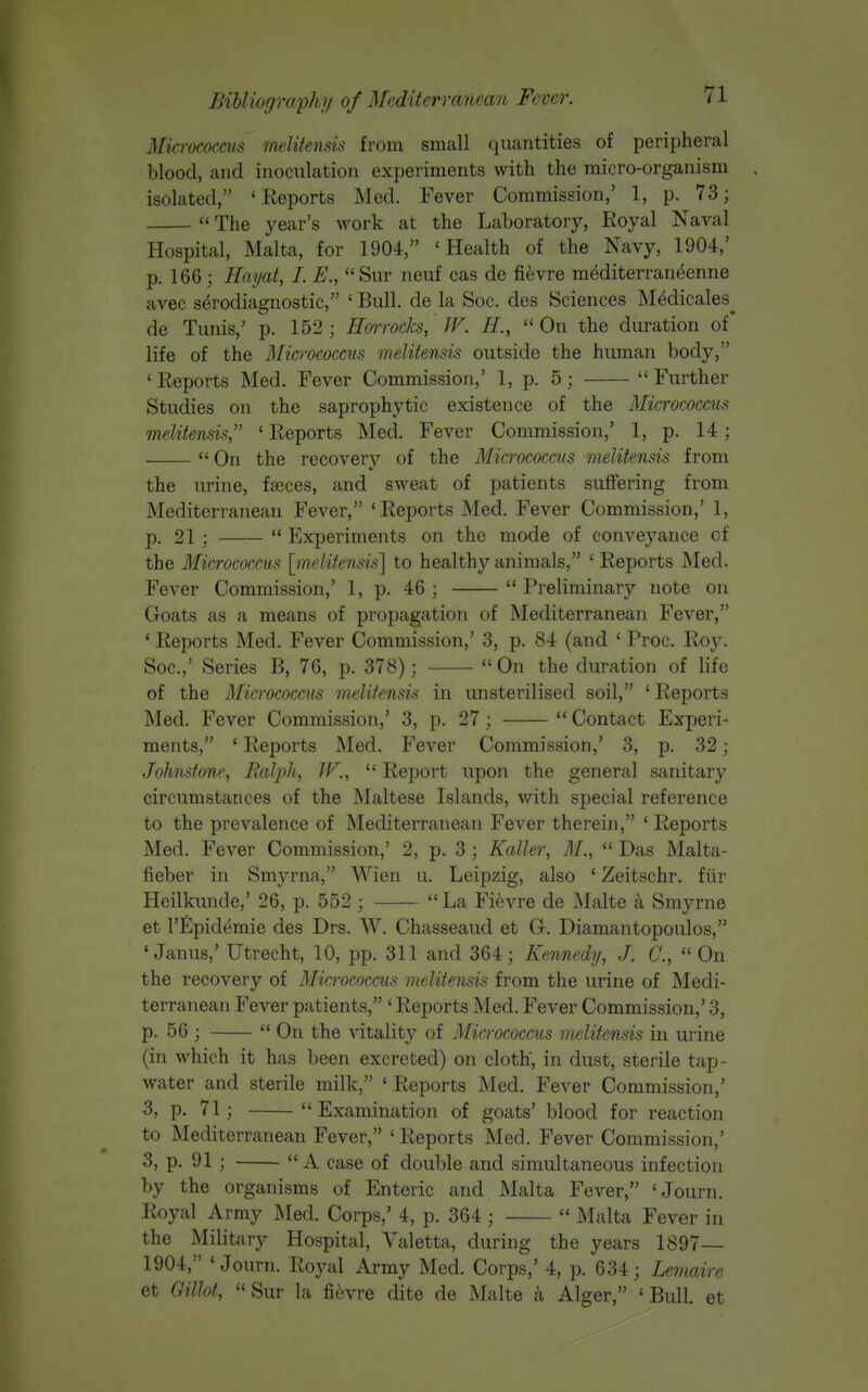 Micrococcus melitensis from small quantities of peripheral blood, and inoculation experiments with the micro-organism isolated, 'Reports Med. Fever Commission,' 1, p. 73;  The year's work at the Laboratory, Eoyal Naval Hospital, Malta, for 1904, 'Health of the Navy, 1904,' p. 166; Haijat, I. E.,  Sur neuf cas de fievre mediterrant^enne avec s^rodiagnostic, ' Bull, de la Soc. des Sciences Medicales^ de Tunis,' p. 152; Hoirocks, IV. H., On the duration of' life of the Micrococcus melitensis outside the human body, 'Reports Med. Fever Commission,' 1, p. 5; Further Studies on the saprophytic existence of the Micrococcus melitensis ' Reports Med. Fever Commission,' 1, p. 14;  On the recover}'' of the Micrococcus melitensis from the urine, faeces, and sweat of patients suffering from Mediterranean Fever, 'Reports Med. Fever Commission,' 1, p. 21 ;  Experiments on the mode of conveyance of the Micrococcus [melitensis'] to healthy animals, ' Reports Med. Fever Commission,' 1, p. 46 ;  Preliminary note on Goats as a means of propagation of Mediterranean Fever, ' Reports Med. Fever Commission,' 3, p. 84 (and ' Proc. Roy. Soc.,' Series B, 76, p. 378);  On the duration of life of the Micrococcus melitensis in unsterilised soil, 'Reports Med. Fever Commission,' 3, p. 27;  Contact Experi- ments, * Reports Med. Fever Commission,' 3, p. 32; Johnstone, Balph, JF.,  Report upon the general sanitary circumstances of the Maltese Islands, with special reference to the prevalence of Mediterranean Fever therein, ' Reports Med. Fever Commission,' 2, p. 3 ; Kaller, 71/.,  Das Malta- fieber in Smyrna, Wien u. Leipzig, also ' Zeitschr. fiir Heilkunde,' 26, p. 552 ; La Fievre de Malte a Smyrne et r£pidemie des Drs. W. Chasseaud et G. Diamantopoulos, 'Janus,' Utrecht, 10, pp. 311 and 364; Kennedy, J. C,  On the recovery of Micrococcus melitensis from the urine of Medi- terranean Fever patients, ' Reports Med. Fever Commission,' 3, p. 56 ;  On the vitality of Micrococcus melitensis in urine (in which it has been excreted) on cloth, in dust, sterile tap- water and sterile milk, ' Reports Med. Fever Commission,' 3, p. 71; Examination of goats' blood for reaction to Mediterranean Fever, ' Reports Med. Fever Commission,' 3, p. 91 ; A case of double and simultaneous infection by the organisms of Enteric and Malta Fever, 'Journ. Royal Army Med. Corps,' 4, p. 364 ;  Malta Fever in the Military Hospital, Yaletta, during the years 1897 1904, 'Journ. Royal Army Med. Corps,' 4, p. 634; Lemaire et Gillot, Sur la fievre dite de Malte Alger, 'Bull, et