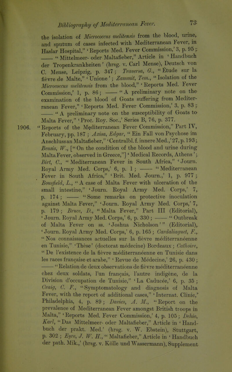 the isolation of Micrococcus meliiensis from the Wood, urine, and sputum of cases infected with Mediterranean Fever, in Haslar Hospital, ' Eeports Med. Fever Commission,' 3, p. 95 ;:  Mittelmeer- oder Maltafieber, Article in ' Handbuch der Tropenkrankheiten' (hrsg. v. Carl Mense), Deutsch von C. Mense, Leipzig, p. 347; Traversa, G.,  ttude sur la fi^vre de Malte, ' Unione '; Zammit, Tern.,  Isolation of the Micrococcus melitensis from the blood, ' Reports Med. Fever Commission,' 1, p. 86; A preliminary note on the- examination of the blood of Goats suffering from Mediter- ranean Fever, ' Eeports Med. Fever Commission,' 3, p. 83  A preliminary note on the susceptibility of Goats to Malta Fever, ' Proc. Eoy. Soc.,' Series B, 76, p. 377. 1906.  Eeports of the Mediterranean Fever Commission, Part IV, February, pp. 187 ; Axisa, Edgar,  Ein Fall von Psychose im Anschluss an Maltafieber, ' Centralbl. f. innere Med.,' 27, p. 193; Beusis, W., [ On the condition of the blood and urine during Malta Fever, observed in Greece,]' Medical Eecords, Athens';. Birt, C,  Mediterranean Fever in South Africa, ' Journ. Eoyal Army Med. Corps,' 6, p. 1 ;  Mediterranean Fever in South Africa, 'Brit. Med. Journ.,' 1, p. 977 ; Bousfield, L.,  A case of Malta Fever with ulceration of the small intestine, 'Journ. Eoyal Army Med. Corps,' 7, p. 174; Some remarks on protective inoculation against Malta Fever, ' Journ. Eoyal Army Med. Corps,' 7,. p. 179; Bntce, D., Malta Fever, Part III (Editorial), ' Journ. Eoyal Army Med. Corps,' 6, p. 330;  Outbreak of Malta Fever on ss. ' Joshua Nicholson' (Editorial), ' Journ. Eoyal Army Med. Corps,' 6, p. 165; Carclaliaguet, F.,.  Nos connaissances actuelles sur la fievre mediterraneenne en Tunisie, 'These' (doctorat medecine) Bordeaux; Cathoire,  De Texistence de la fievre mediterraneenne en Tunisie dans les races fran9aise etarabe, ' Eevue de Medecine,' 26, p. 430 ; Eelation de deux observations de fievre mediterraneenne chez deux soldats, I'un fran9ais, I'autre indigene, de la Division d'occupation de Tunisie, ' La Caducee,' 6, p. 35 ; Craig, C. F., Symptomatology and diagnosis of Malta Fever, with the report of additional cases, ' Internat. Clinic,' Philadelphia, 4, p. 89; Bavies, A. M., Eeport on the prevalence of Mediterranean Fever amongst British troops in Malta, 'Eeports Med. Fever Commission,' 4, p. 105; DeUo, Karl,  Das Mittelmeer- oder Maltafieber, Article in ' Hand- buch der prakt. Med.' (hrsg. v. W. Ebstein), Stuttgart, p. 302 ; Eyre, J. W. H.,  Maltafieber, Article in ' Handbuch der path. Mik.,' (hrsg. v. Kolle und Wassermann), Supplement