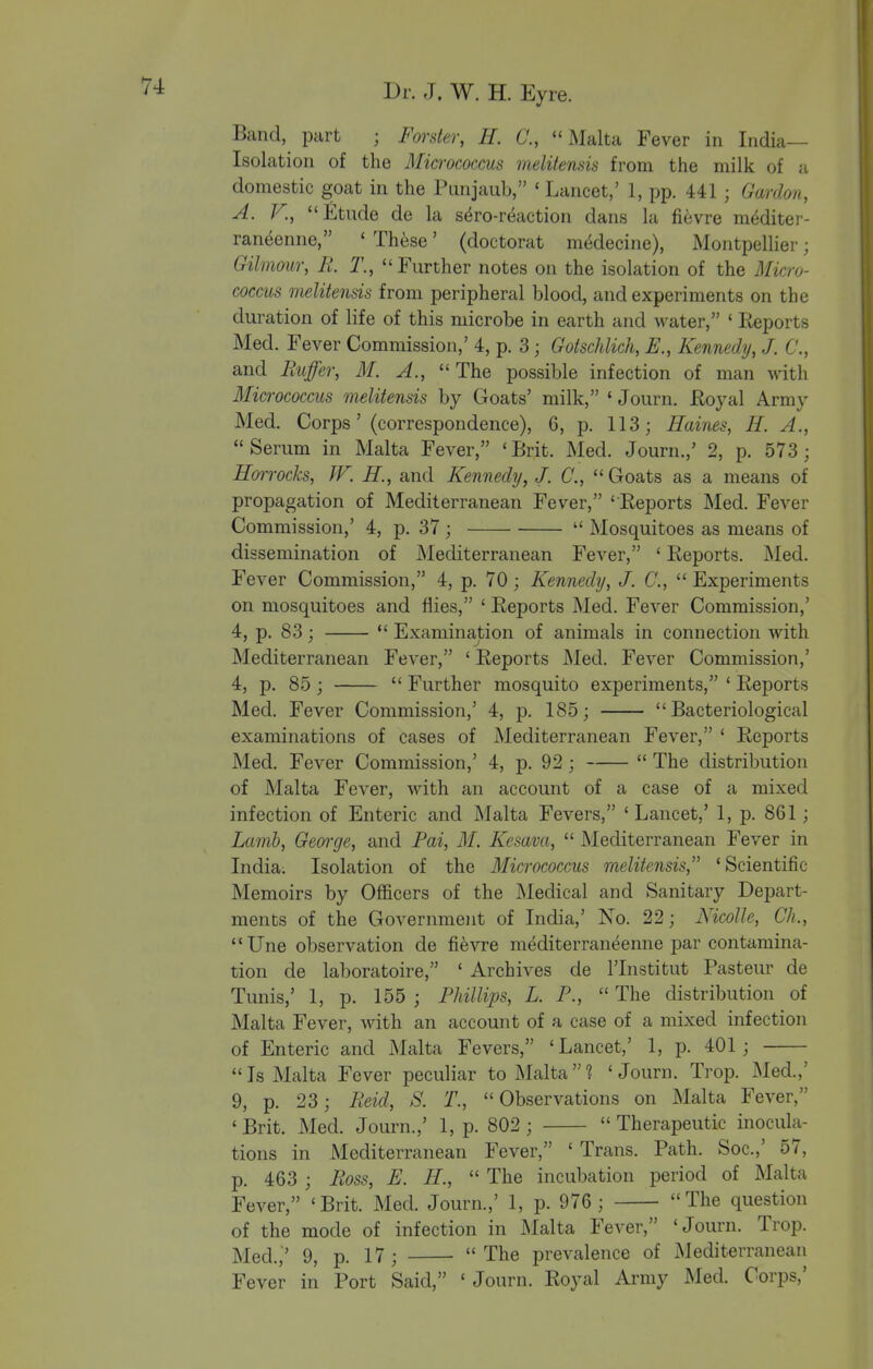 Band, part ; Forster, H. C, Malta Fever in India- Isolation of the Mia-ococcus meliiensis from the milk of a domestic goat in the Pimjaub, ' Lancet,' 1, pp. 441 ; Gardon, A. v., £tude de la s^ro-reaction dans la fievre mMiter- raneenne, ' These' (doctorat m^decine), Montpellier; Gilmour, R T., Further notes on the isolation of the Micro- coccus melitensis from peripheral blood, and experiments on the duration of life of this microbe in earth and water, ' lieports Med. Fever Commission,' 4, p. 3; Gotschlich, E., Kennedy, J. C, and Buffer, M. A., The possible infection of man with Micrococcus melitensis by Goats' milk, ' Journ. Royal Army Med. Corps' (correspondence), 6, p. 113; Haines, H. A., Serum in Malta Fever, 'Brit. Med. Journ.,' 2, p. 573 ; Hmrocks, JF. H., and Kennedy, J. C.,  Goats as a means of propagation of Mediterranean Fever, 'Reports Med. Fever Commission,' 4, p. 37 ;  Mosquitoes as means of dissemination of Mediterranean Fever, ' Reports. Med. Fever Commission, 4, p. 70; Kennedy, J. C,  Experiments on mosquitoes and flies, ' Reports Med. Fever Commission,' 4, p. 83;  Examination of animals in connection with Mediterranean Fever, ' Reports Med. Fever Commission,' 4, p. 85;  Further mosquito experiments, ' Reports Med. Fever Commission,' 4, p. 185; Bacteriological examinations of cases of Mediterranean Fever, ' Reports Med. Fever Commission,' 4, p. 92 ;  The distribution of Malta Fever, with an account of a case of a mixed infection of Enteric and Malta Fevers, 'Lancet,' 1, p. 861; Lamb, Geoi'cje, and Pai, M. Kesava,  Mediterranean Fever in India; Isolation of the Micrococcus melitensis, 'Scientific Memoirs by Officers of the Medical and Sanitary Depart- ments of the Governmejit of India,' No. 22; Nicolle, Ch., Une observation de fievre mediterraneenne par contamina- tion de laboratoire, ' Archives de I'lnstitut Pasteur de Tunis,' 1, p. 155 ; Phillips, L. P.,  The distribution of Malta Fever, with an account of a case of a mixed infection of Enteric and Malta Fevers, 'Lancet,' 1, p. 401; Is Malta Fever peculiar to Malta'? 'Journ. Trop. Med.,' 9, p. 23; Reid, S. T., Observations on Malta Fever, ' Brit. Med. Journ.,' 1, p. 802;  Therapeutic inocula- tions in Mediterranean Fever, ' Trans. Path. Soc.,' 57, p. 463 ; Ross, E. H.,  The incubation period of Malta Fever, 'Brit. Med. Journ.,' 1, p. 976 ; The question of the mode of infection in Malta Fever, 'Journ. Trop. Med.,' 9, p. 17 ;  The prevalence of Mediterranean Fever in Port Said, ' Journ. Royal Army Med. Corps,'