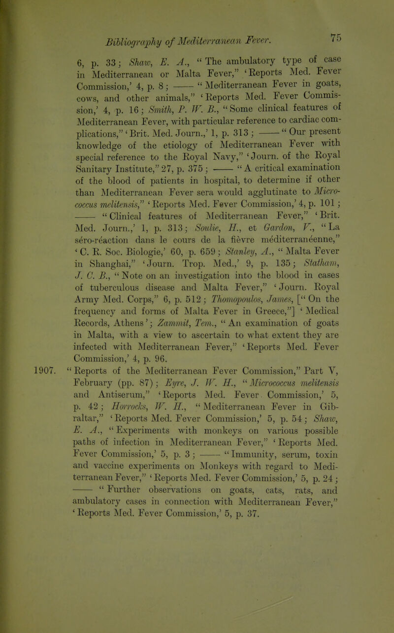 6, p. 33; Shaw, E. A.,  The ambulatory type of case in Mediterranean or Malta Fever, 'Eeports Med. Fever Commission,' 4, p. 8;  Mediterranean Fever in goats, cows, and other animals, 'Eeports Med. Fever Commis- sion,' 4, p. 16; Siivith, P. IV. B., Some clinical features of Mediterranean Fever, with particular reference to cardiac com- plications, ' Brit. Med. Journ.,' 1, p. 313 ;  Our present knowledge of the etiology of Mediterranean Fever with special reference to the Royal Navy, 'Journ. of the Eoyal Sanitary Institute, 27, p. 375 ;  A critical examination of the blood of patients in hospital, to determine if other than i\Iediterranean Fever sera would agglutinate to Micro- coccus melitensis, ' Eeports Med. Fever Commission,' 4, p. 101;  Clinical features of Mediterranean Fever, ' Brit. Med. Journ.,' 1, p. 313; Soulie, H., et Gardon, V., La sero-reaction dans le cours de la fievre m^diterraneenne, ' C. E. Soc. Biologic,' 60, p. 659; Stanley, A.,  Malta Fever in Shanghai, 'Journ. Trop. Med.,' 9, p. 135; Statham, J. C. B.,  Note on an investigation into the blood in cases of tuberculous disease and Malta Fever, ' Journ. Eoyal Army Med. Corps, 6, p. 512 ; Thomojmdos, James, [ On the frequency and forms of Malta Fever in Greece,] ' Medical Eecords, Athens'; Zammit, Tern., An examination of goats in Malta, Avith a view to ascertain to what extent they are infected with Mediterranean Fever, 'Eeports Med. Fever Commission,' 4, p. 96. 1907. Eeports of the Mediterranean Fever Commission, Part V, February (pp. 87); Eyre, J. JV. H., ^'Micrococcus melitensis and Antiserum, 'Eeports Med. Fever Commission,' 5, p. 42; Horrocks, JV. H.,  Mediterranean Fever in Gib- raltar, ' Eeports Med. Fever Commission,' 5, p. 54; Shaw, E. A.,  Experiments with monkeys on various possible paths of infection in Mediterranean Fever, ' Eeports Med. Fever Commission,' 5, p. 3;  Immunity, serum, toxin and vaccine experiments on Monkeys with regard to Medi- terranean Fever, ' Eeports Med. Fever Commission,' 5, p. 24;  Further observations on goats, cats, rats, and ambulatory cases in connection with Mediterranean Fever, ' Eeports Med. Fever Commission,' 5, p. 37.