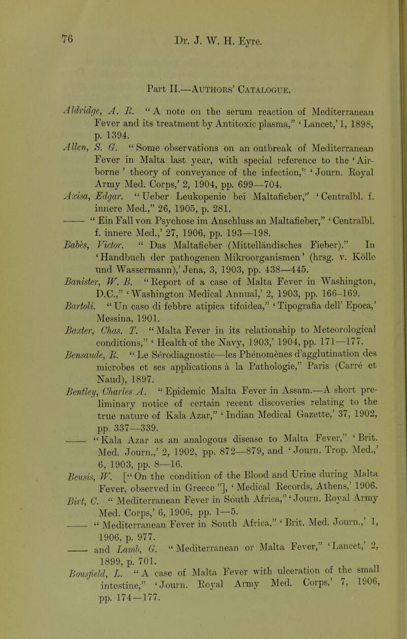 Part II.—Authors' Catalogue. Aldridge, A. R.  A note on the serum reaction of Mediterranean Fever and its treatment by Antitoxic plasma, ' Lancet,' 1, 1898, p. 1394. Allen, S. G.  Some observations on an outbreak of Mediterranean Fever in Malta last year, with special reference to the 'Air- borne ' theory of conveyance of the infection, ' Journ. Royal Army Med. Corps,' 2, 1904, pp. 699—704. Axisa, Edgar. Ueber Leukopenie bei Maltafieber, ' Centralbl. f. innere Med., 26, 1905, p. 281.  £in Fall von Psychose im Anschluss an Maltafieber, ' Centralbl. f. innere Med.,' 27, 1906, pp. 193—198. Babh, Vidoi:  Das Maltafieber (Mittellandisches Fieber), In 'Handbuch der pathogenen Mikroorganismen' (hrsg. v. Kolle und Wassermann),'Jena, 3, 1903, pp. 438—445. Banister, W. B. Eeport of a case of Malta Fever in Washington, D.C., 'Washington Medical Annual,' 2, 1903, pp. 166-169. Bartoli.  Un caso di febbre atipica tifoidea, ' Tipografia dell' Epoca,' Messina, 1901. Baxter, Chas. T.  Malta Fever in its relationship to Meteorological conditions, ' Health of the Navy, 1903,' 1904, pp. 171—177. Bensaiide, R.  Le Serodiagnostic—les Phenomenes d'agglutination des microbes et ses applications a la Pathologie, Paris (Carre et Naud), 1897. Bentley, Charles A.  Epidemic Malta Fever in Assam.—A short pre- liminary notice of certain recent discoveries relating to the true nature of Kala Azar, 'Indian Medical Gazette,' 37, 1902, pp. 337—339. Kala Azar as an analogous disease to Malta Fever, 'Brit. Med. Journ.,' 2, 1902, pp. 872—879, and 'Journ. Trop. Med.,' 6, 1903, pp. 8—16. Beusis, W. [ On the condition of the Blood and Urine during Malta Fever, observed in Greece ], ' Medical Records, Athens,' 1906. Birt, C.  Mediterranean Fever in South Africa,'Journ. Royal Army Med. Corps,' 6, 1906, pp. 1—5.  Mediterranean Fever in South Africa, 'Brit. Med. Journ.,' 1, 1906, p. 977. and Lamb, G. Mediterranean or Malta Fever, 'Lancet,' 2, 1899, p. 701. Bousfield, L. A case of Malta Fever with ulceration of the small intestine, 'Journ. Royal Army Med. Corps,' 7, 1906, pp. 174-177.