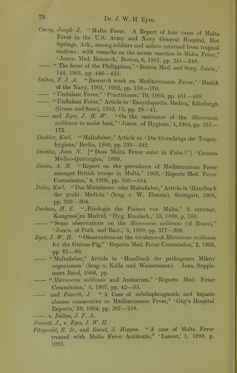 Curry, Joseph J. - Malta Fever. A Report of four cases of Malta Fever m the U.S. Army and Navy General Hospital, Hot Springs, Ark., among soldiers and sailors returned from tropical stations: with remarks on the serum reaction in Malta Fever, ' Journ. Med. Research,' Boston, 6, 1901, pp. 241—248.  The fever of the Philippines, ' Boston Med. and Surg.'Journ ' 144, 1901, pp. 446—451. Dalton, F. J. A. Research work on Mediterranean Fever, 'Health of the Navy, 1901,' 1902, pp. 158—170. Undulant Fever, 'Practitioner,' 70, 1903, pp. 451—468.  Undulant Fever, Article in ' Encyclopsedia Medica,' Edinburgh (Green and Sons), 1903, 13, pp. 29—41. and Eyre, J. E. JF. On the resistance of the Micrococcus melitensis to moist heat, ' Journ. of Hygiene,'4,1904 pp 157 172. Dauhler, Karl.  Maltafieber, Article in ' Die Grundziige der Tropen- hygiene,' Berlin, 1900, pp. 239—242. Davalos, Juan N. [ Does Malta Fever exist in Cuba ?] ' Cronica Medico-Quirurgica,' 1899. Davies, A. M.  Report on the prevalence of Mediterranean Fever amongst British troops in Malta, 1905, 'Reports Med. Fever Commission,' 4, 1906, pp. 105—184. Dehio, Karl.  Das Mittelmeer- oder Maltafieber, Article in 'Handbuch der prakt. Medicin ' (hrsg. v. W. Ebstein), Stuttgart, 1906, pp. 302—304. Durham, H. E. ^Etiologie des Fiebers von Malta, 9. internat. Kongress;zu Madrid, 'Hyg. Rundsch.,' 15, 1898, p. 768.  Some observations on the Micrococcus melitensis (of Bruce), 'Journ. of Path, and Bact.,' 5, 1899, pp. 377—388. Eyre, J. W. H.  Observations on the virulence of Micrococcus melitensis for the Guinea Pig, ' Reports Med. Fever Commission,' 2, 1905, pp. 67—80.  Maltafieber, Article in ' Handbuch der pathogenen Mikro- organismen' (hrsg. v. Kolle und Wassermann). Jena, Supple- ment Band, 1906, pp. ^^Micrococcus melitensis and Antiserum, 'Reports Med. Fever Commission,' 5, 1907, pp. 42—53. and Fawcett, J. A Case of subdiaphragmatic and hepatic abscess consecutive to Mediterranean Fever, 'Guy's Hospital Reports,' 59, 1904, pp. 207—216. V. Dalton, J. F. A. Fawcett, J., v. Eyre, J. W. H. Fitzgerald, E. D., and Ewart, J. Hoggan.  A case of Malta Fever treated with Malta Fever Antitoxin, 'Lancet,' 1, 1899, p. 1025.