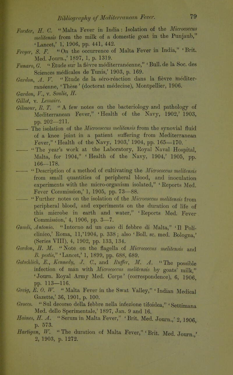 Forsier, H. C.  Malta Fever in India : Isolation of the Micrococcus melitensis from the milk of a domestic goat in the Punjaub, 'Lancet,' 1, 1906, pp. 441, 442. Frei/ei; S. F. *' On the occurrence of Malta Fever in India, ' Brit. ' Med. Journ.,' 1897, 1, p. 1319. Funaro, G.  Etude sur la fievre mediterraneenne, ' Bull, de la Soc. des Sciences medicales de Tunis,' 1903, p. 169. Gardon, A. V.  Etude de la sero-r^action dans la fievre mediter- raneenne, 'These' (doctorat medecine), Montpellier, 1906. Gardon, V., v. Soulie, H. Gillot, V. Lemaire. Gilmour, B. T.  A few notes on the bacteriology and pathology of Mediterranean Fever, 'Health of the Navy, 1902,' 1903, pp. 202—211. The isolation of the Micrococcus melitensis from the synovial fluid of a knee joint in a patient suffering from Mediterranean Fever, 'Health of the Navy, 1903,' 1904, pp. 165—170. ' The year's work at the Laboratory, Royal Naval Hospital, Malta, for 1904, 'Health of the Navy, 1904,' 1905, pp. 166—178.  Description of a method of cultivating the Micfrococcus melitensis from small quantities of peripheral blood, and inoculation experiments with the micro-organism isolated, * Reports Med. Fever Commission,' 1, 1905, pp. 73—88.  Further notes on the isolation of the Micrococcus melitensis from peripheral blood, and experiments on the duration of life of this microbe in earth and water, 'Reports Med. Fever Commission,' 4, 1906, pp. 3—7. Gnudi, Antonio.  Intorno ad un caso di febbre di Malta, ' II Poli- clinico,' Roma, 11,'1904, p. 338; also 'Boll. sc. med. Bologna,' (Series VIII), 4, 1902, pp. 133, 134. Gmrlon, H. M.  Note on the flagella of Micrococcus melitensis and B.pestis, 'Lancet,' 1, 1899, pp. 688, 689. Gotschlich, E., Kennedy, J. C., and Buffer, M. A. The possible infection of man with Micrococcus melitensis by goats' milk, 'Journ. Royal Army Med. Corps' (correspondence), 6, 1906 pp. 113—116. Greig, E. 0. W.  Malta Fever in the Swat Valley, ' Indian Medical Gazette,' 36, 1901, p. 100. Grocco.  Sul decorso della febbre nella infezione tifoidea, ' Settimana Med. dello Sperimentale,' 1897, Jan. 9 and 16. Haines, H. A. Serum in Malta Fever, 'Brit. Med. Journ ' 1906 p. 573. Hartigan, W.  The duration of Malta Fever, ' Brit. Med Journ ' 2, 1903, p. 1272.