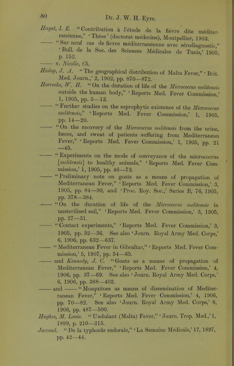 IIayat,LE. Contribution a I'^tude de la fievre dite m^diter- raneenne, ' Th^se' (doctorat m(^decine), Montpellier, 1903,  Sur neuf cas de fievre mMiterran^enne avec s^rodiagnostic, 'Bull, de la Soc. des Sciences Medicales de Tunis' 1905 p. 152. V. Nicolle, Ch. Hislop, J. A.  The geographical distribution of Malta Fever, « Brit Med. Journ.,' 2, 1902, pp. 870—872. Hmrocks, W. H.  On the duration of life of the Micrococcus melitensis outside the human body, ' Reports Med. Fever Commission ' 1, 1905, pp. 5—13. Further studies on the saprophytic existence of the Micrococcus melitensis, 'Reports Med. Fever Commission,' 1, 1905, pp. U—20.  On the recovery of the Micrococcus melitensis from the urine, faeces, and sweat of patients suffering from Mediterranean Fever, 'Reports Med. Fever Commission,' 1, 1905, pp. 21 —45. Experiments on the mode of conveyance of the micrococcus [melitensis] to healthy animals, ' Reports Med. Fever Com- mission,' 1, 1905, pp. 46—73. Preliminary note on goats as a means of propagation of Mediterranean Fever, 'Reports Med. Fever Commission,' 3, 1905, pp. 84—90, and 'Proc. Roy. Soc.,' Series B, 76, 1905, pp. 378—384. On the duration of life of the Micrococcus melitensis in unsterilised soil, 'Reports Med. Fever Commission, 3, 1905, pp. 27—31.  Contact experiments, ' Reports Med. Fever Commission,' 3, 1905, pp. 32—36. See also 'Journ. Royal Army Med. Corps,' 6, 1906, pp. 632—637.  Mediterranean Fever in Gibraltar, ' Reports Med. Fever Com- mission,' 5, 1907, pp. 54—65. and Kennedy, J. C. Goats as a means of propagation of Mediterranean Fever, 'Reports Med. Fever Commission,' 4, 1906, pp. 37—69. See also 'Journ. Royal Army Med. Corps,' 6, 1906, pp. 388—402. and  Mosquitoes as means of dissemination of Mediter- ranean Fever, 'Reports Med. Fever Commission,' 4, 1906, pp. 70—82. See also 'Journ. Royal Army Med. Corps,' 6, 1906, pp. 487—500. Hughes, M. Louis.  Undulant (Malta) Fever, ' Journ. Trop. Med.,' 1, 1899, p. 210—215. Jaccoud.  De la typhoide sudorale, 'La Semaine M(^dicale,' 17, 1897, pp. 42—44.