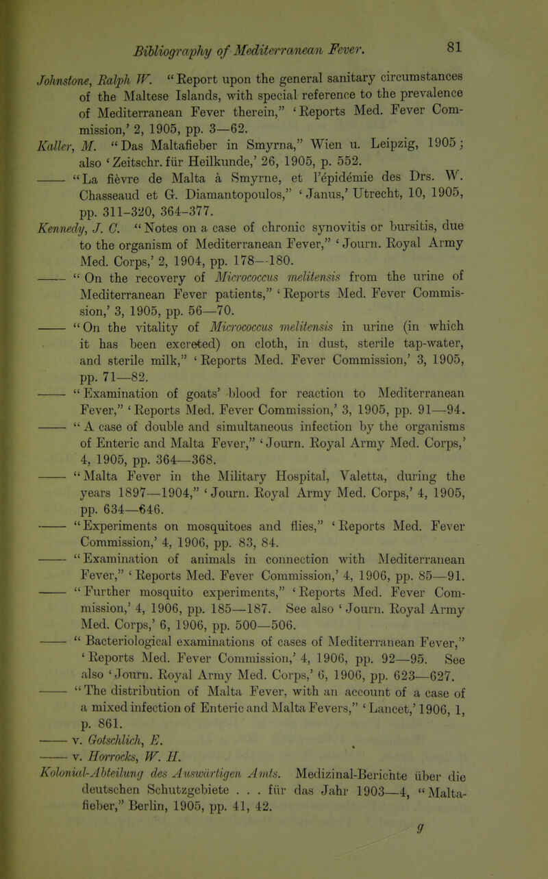 Johnstone, Ralph JF.  Report upon the general sanitary circumstances of the Maltese Islands, with special reference to the prevalence of Mediterranean Fever therein, 'Reports Med. Fever Com- mission,' 2, 1905, pp. 3—62. Kalkr, M. Das Maltafieber in Smyrna, Wien u. Leipzig, 1905; also ' Zeitschr. fur Heilkunde,' 26, 1905, p. 552. La fi^vre de Malta a Smyrne, et I'^pidemie des Drs. W. Chasseaud et G. Diamantopoulos, ' Janus,' Utrecht, 10, 1905, pp. 311-320, 364-377. Kennedy, J. C.  Notes on a case of chronic synovitis or bursitis, due to the organism of Mediterranean Fever, ' Journ. Royal Army Med. Corps,' 2, 1904, pp. 178—180.  On the recovery of Micrococcus melitensis from the urine of Mediterranean Fever patients, ' Reports Med. Fever Commis- sion,' 3, 1905, pp. 56—70.  On the vitality of Micrococcus melitensis in urine (in which it has been excreted) on cloth, in dust, sterile tap-water, and sterile milk, 'Reports Med. Fever Commission,' 3, 1905, pp. 71—82.  Examination of goats' blood for reaction to Mediterranean Fever, 'Reports Med. Fever Commission,' 3, 1905, pp. 91—94.  A case of double and simultaneous infection by the organisms of Enteric and Malta Fever, 'Journ. Royal Army Med. Corps,' 4, 1905, pp. 364—368.  Malta Fever in the Military Hospital, Valetta, during the years 1897—1904, 'Journ. Royal Army Med. Corps,' 4, 1905, pp. 634—646. ■  Experiments on mosquitoes and flies, ' Reports Med. Fever Commission,' 4, 1906, pp. 83, 84.  Examination of animals in connection with Mediterranean Fever, 'Reports Med. Fever Commission,' 4, 1906, pp. 85—91.  Further mosquito experiments, ' Reports Med. Fever Com- mission,' 4, 1906, pp. 185—187. See also ' Journ. Royal Army Med. Corps,' 6, 1906, pp. 500—506.  Bacteriological examinations of cases of INIediterranean Fever, 'Reports Med. Fever Commission,'4, 1906, pp. 92—95. See also 'Journ. Royal Army Med. Corps,' 6, 1906, pp. 623—627.  The distribution of Malta Fever, with an account of a case of a mixed infection of Enteric and Malta Fevers, ' Lancet,' 1906, 1, p. 861. V. Gotschlich, E. V. Hoirocks, W. H. Kohniid-Ahteilung des Auswdrtigen Amts. Medizinal-Berichte iiber die deutschen Schutzgebiete . . . fiir das Jahr 1903 4 Malta- fieber, Berlin, 1905, pp. 41, 42. 9