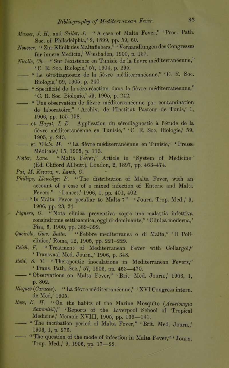 Musaer, J. H., and Sailer, J.  A case of Malta Fever, ' Proc. Path. Soc. of Philadelphia,' 2, 1899, pp. 59, 60. N&iisser. Zur Klinik des Maltafiebers, ' Verhandlungeii des Congresses fiir innere Medicin,' Wiesbaden, 1900, p. 157. Nkolle, Ch.— Sur Texistence en Tunisie de la fievre m^diterran^enne, ' C. R. Soc. Biologie,' 57, 1904, p. 295. '* Le serodiagnostic de la fievre mediterran^enne, ' C. R. Soc. Biologie,' 59, 1905, p. 240.  Specificite de la s^ro-r^action dans la fievre mediterran^enne, ' C. R. Soc. Biologie,' 59, 1905, p. 242.  Une observation de fievre m^diterran^enne par contamination de laboratoire, 'Archiv. de I'lnstitut Pasteur de Tunis,' 1, 1906, pp. 155-158. et Hayat, 1. E. Application du serodiagnostic a I't^tude de la fievre mdditerraneenne en Tunisie, 'C. R. Soc. Biologie,' 59, 1905, p. 243. et Triolo, M. La fi6vre mMiterraneenne en Tunisie,' ' Presse M^dicale,' 15, 1905, p. 113. Notter, Lane.  Malta Fever, Article in ' System of Medicine' (Ed. CliflFord Allbutt), London, 2, 1897, pp. 463-474. Pat, M. Kesava, v. Lamb, G. Phillips, Lleiuellyn P.  The distribution of Malta Fever, with an account of a case of a mixed infection of Enteric and Malta Fevers. 'Lancet,' 1906, 1, pp. 401, 402.  Is Malta Fever peculiar to Malta 1 * Journ. Trop. Med.,' 9, 1906, pp. 23, 24. Pignero, G. Nota clinica preventiva sopra una malattia infettiva consindrome setticaemica, oggi di dominante, ' Clinica moderna,' Pisa, 6, 1900, pp. 389-392. Queirolo, Giov. Batta.  Febbre mediterranea o di Malta/' 'II Poli- clinico,' Roma, 12, 1905, pp. 221-229. Reich, F. Treatment of Mediterranean Fever with Collargol,^' 'Transvaal Med. Journ.,' 1906, p. 348. Reid, S. T. Therapeutic inoculations in Mediterranean Fevers, 'Trans. Path. Soc.,' 57, 1906, pp. 463—470. Observations on Malta Fever, 'Brit. Med. Journ.,' 1906, 1, p. 802. Risquez {Caracas).  La fievre mediterraneeniie, ' XVI Congress intern, de Med,' 1905. Ross, E. H.  On the habits of the Marine Mosquito {Acartomyia Zammitii), 'Reports of the Liverpool School of Tropical Medicine,' Memoir XVIII, 1905, pp. 139—141.  The incubation period of Malta Fever, ' Brit. Med. Journ ' 1906, 1, p. 976.  The question of the mode of infection in Malta Fever, ' Journ Trop. Med.,' 9, 1906, pp. 17—22.