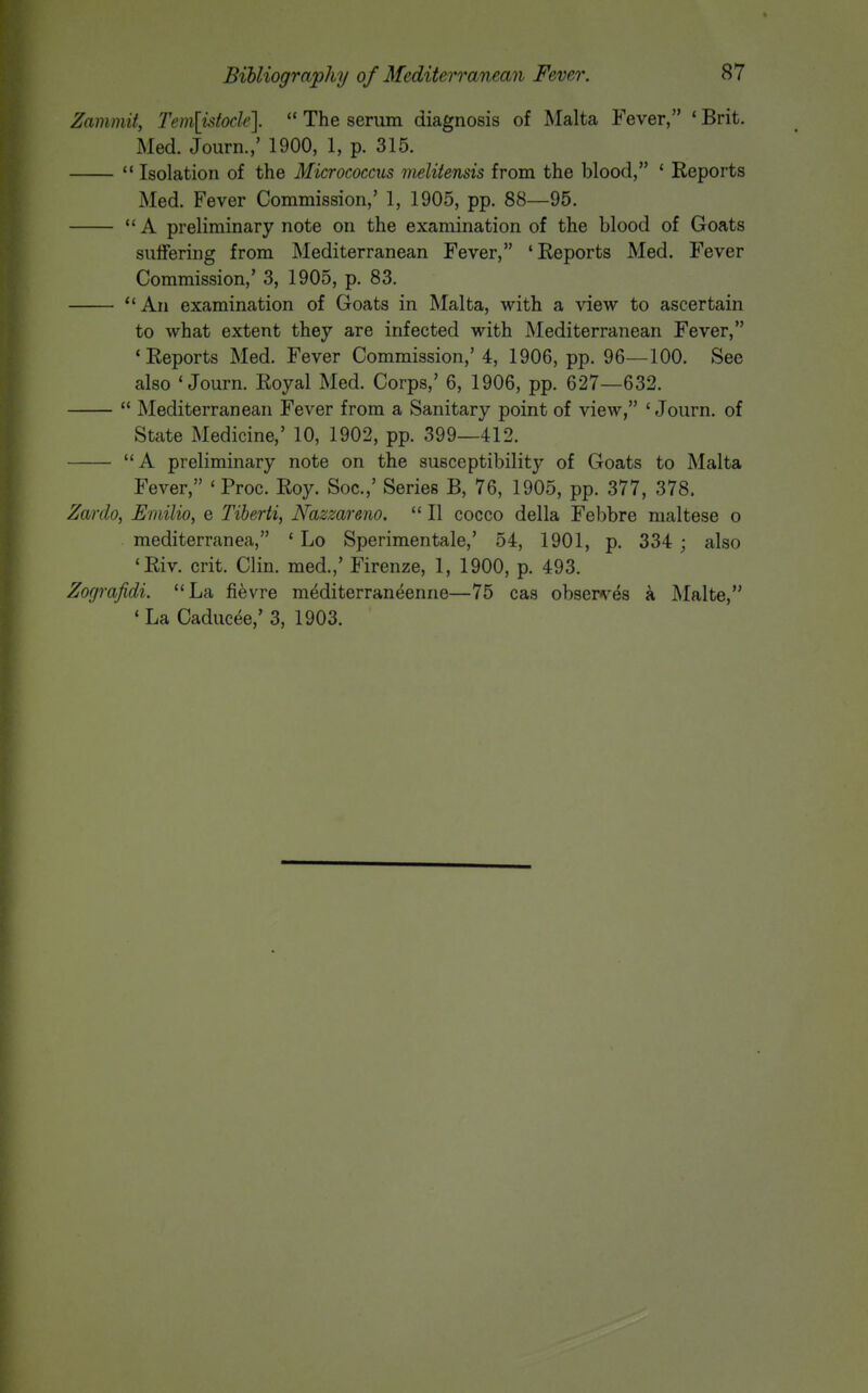 Zammit, Tem\utode].  The serum diagnosis of Malta Fever, ' Brit. Med. Journ.,' 1900, 1, p. 315.  Isolation of the Micrococcus melitensis from the blood, ' Reports Med. Fever Commission,' 1, 1905, pp. 88—95.  A preliminary note on the examination of the blood of Goats suffering from Mediterranean Fever, 'Reports Med. Fever Commission,' 3, 1905, p. 83. An examination of Goats in Malta, with a view to ascertain to what extent they are infected with Mediterranean Fever, 'Reports Med. Fever Commission,' 4, 1906, pp. 96—100. See also 'Journ. Royal Med. Corps,' 6, 1906, pp. 627—632.  Mediterranean Fever from a Sanitary point of view, 'Journ. of State Medicine,' 10, 1902, pp. 399—412. A preliminary note on the susceptibility of Goats to Malta Fever, ' Proc. Roy. Soc.,' Series B, 76, 1905, pp. 377, 378. Zardo, 3inilio, e Tiberti, Nazzareno.  II cocco della Febbre nialtese o mediterranea, ' Lo Sperimentale,' 54, 1901, p. 334 ; also 'Riv. crit. Clin, med.,' Firenze, 1, 1900, p. 493. Zografidi. La fievre mediterraneenne—75 cas obsepv^es a Malte, ' La Caducee,' 3, 1903.