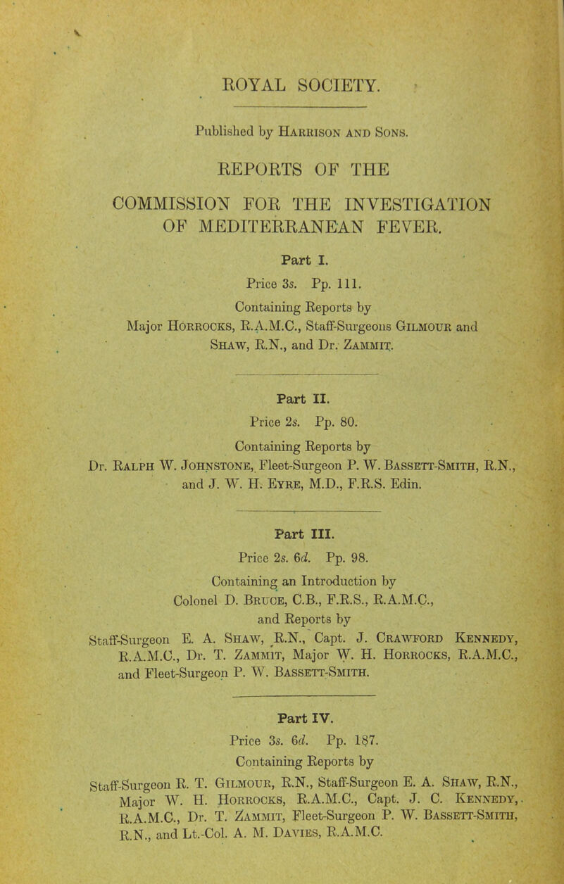 ROYAL SOCIETY. Published by Harrison and Sons. REPORTS OF THE COMMISSION FOR THE INVESTIGATION OF MEDITERRANEAN FEVER. Part I. Price 3s. Pp.111. Containing Eeports by Major HORROCKS, R.A.M.C., StafF-Surgeons Gilmour and Shaw, E.N., and Dr. Zammit:. Part II. Price 2s. Pp. 80. Containing Reports by Dr. Ralph W. Johnstone, Fleet-Surgeon P. W. Bassett-Smith, R.N., and J. W. H. Eyre, M.D., F.R.S. Edin. Part III. Price 2s. Gd. Pp. 98. Containing an Introduction by Colonel D. Bruce, C.B., F.R.S., R.A.M.C., and Reports by StafF-Surgeon E. A. Shaw, R.N., Capt. J. Crawford Kennedy, R.A.M.C., Dr. T. Zammit, Major W. H. Horrocks, R.A.M.C, and Fleet-Surgeon P. W. BassetT:Smith. Part IV. Price 3s. 6d. Pp. 187. Containing Reports by Staff-Surgeon R. T. Gilmour, R.N., StafF-Surgeon E. A. Shaw, R.N., Major W. H. Horrocks, R.A.M.C, Capt. J. C. Kennedy,. R.A.M.C., Dr. T. Dammit, Fleet-Surgeon P. W. Bassett-Smith, R.N., and Lt.-Col. A. M. Davies, R.A.M.C.