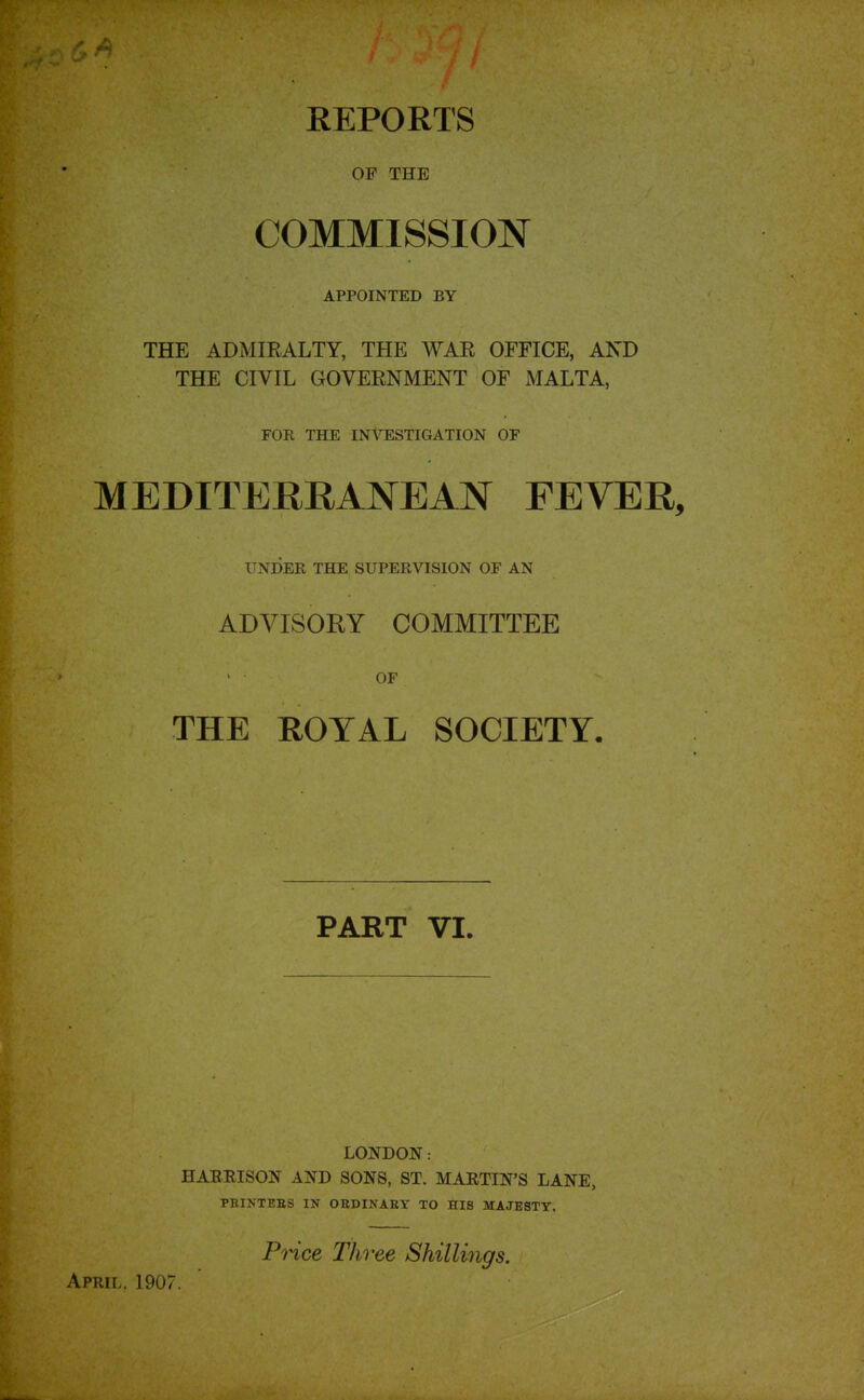 REPORTS OF THE COMMISSION APPOINTED BY THE ADMIRALTY, THE WAE OFFICE, AND THE CIVIL GOVERNMENT OF MALTA, FOR THE INVESTIGATION OF MEDITERRANEAN FEVER, UNI)ER THE SUPERVISION OF AN ADVISORY COMMITTEE OF THE ROYAL SOCIETY. PART VI. April. 1907. LONDON: HARRISON AND SONS, ST. MARTIN'S LANE, PEINTEBS IN OBDINAEY TO HIS MAJESTY. PHce Three Shillings,