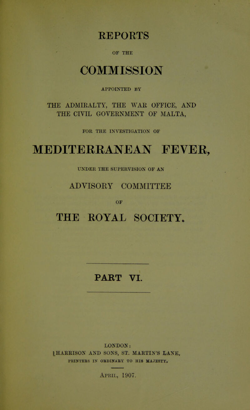 REPORTS OF THE COMMISSION APPOINTED BY THE ADMIRALTY, THE WAR OFFICE, AND THE CIVIL GOVERNMENT OF MALTA, FOR THE INVESTIGATION OF MEDITERRANEAN FEVER, UNDER THE SUPERVISION OF AN ADVISOKY COMMITTEE OF THE EOYAL SOCIETY* PART VI. LONDON: HARRISON AND SONS, ST. MARTIN'S LANE, PEINTEBS IN OBDINABY TO HIS MAJESTY. April, 1907.