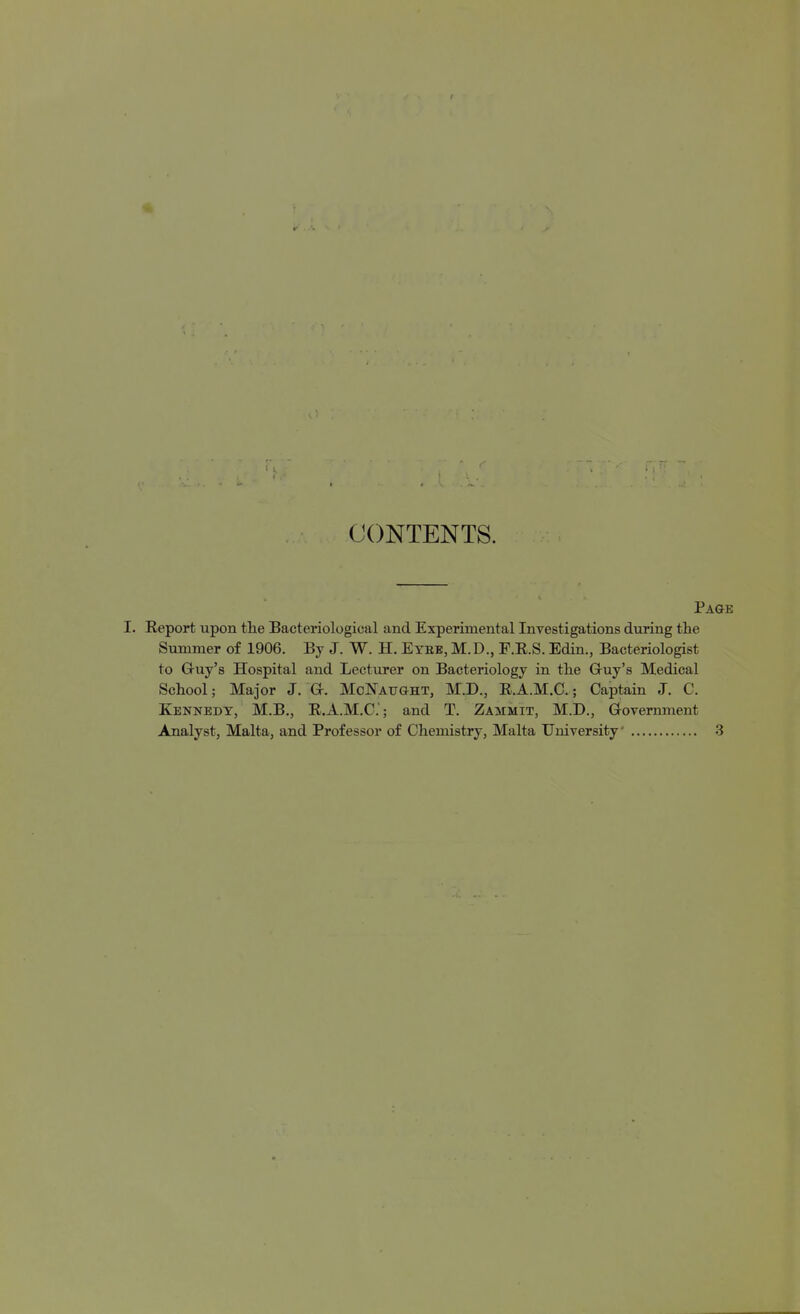 CONTENTS. Page Eeport upon tlie Bacteriological and Experimental Investigations during the Summer of 1906. By J. W. H. Eybe, M.D., P.E.S. Edin., Bacteriologist to Gruy's Hospital and Lecturer on Bacteriology in the Gruy's Medical School; Major J. Gr. McNaught, M.D., R.A.M.C.; Captain J. C. Kennedy, M.B., R.A.M.C; and T. Zammit, M.D., Grovernment Analyst, Malta, and Professor of Chemistry, Malta University .3