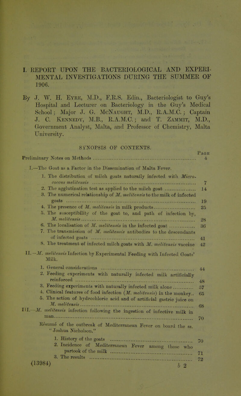 MENTAL INVESTIGATIONS DURING THE SUMMER OF 1906. By J. ^Y. H. Eyre, M.D., F.R.S. Ecliii., Bacteriologist to Guy's Hospital and Lecturer on Bacteriology in the Guy's Medical School; Major J. G. McNaught, M.D., E.A.M.C.; Captain J. C. Kennedy, M.B., R.A.M.C.; and T. Zammit, M.D., Government Analyst, Malta, and Professor of Chemistry, Malta University. SYNOPSIS OF CONTEJfTS. Page Preliminary j^^otes on Methods 4 I.—The Gout as a Factoi- in the Dissemination of Malta Fever. 1. The distribution of milch goats naturally infected with Micro- coccus melitensis , 7 2. The agglutination test as applied to the milch goat 14 3. Tlie numerical relationship of M. melitensis to the milk of infected goats 19 4. The presence of M. melitensis in milk products 25 5. The susceptibility of the goat to, and path of infection by, M. melitensis 28 6. The localisation of M. melitensis in the infected goat 36 7. Tlie transmii^sion of M. melitensis antibodies to the descendants of infected goats 4X 8. The treatment of infected milch goats with M. melitensis vaccine 42 II.-3/, ^weWewm Infection by Experimental Feeding with Infected Goats' Milk. 1. Genei'al considerations 44 2. Feeding experiments with naturally infected milk artificially reinforced 4g 3. Feeding experiments witli naturally infected milk alone 57 4. Clinical features of food infection {M. melitensis) in the monkey.. 65 5. The action of hydrochloric acid and of artificial gastric juice on M. melitensis gg III.—Jif. melitensis infection following the ingestion of infective milk in man Resume of the outbreak of Mediterranean Fever on board the ss.  Joshua Nicholson. 1. History of tlie goats /j-q 2. Incidence of Mediterranean Fever among tliosc who partook of the milk Yl 3. The results r-n <13984) '