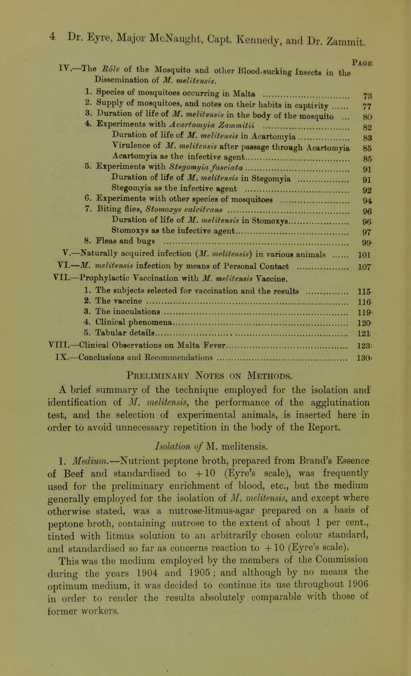 Page IV.—The Mole of the Mosquito and oilier Blood-sucking Insects in the Dissemination of M. mel!tens-is. 1. Species of mosquitoes occurring in Malta 73. 2. Supply of mosquitoes, and notes on their habits in captivity 77 3. Duration of life of M. meliiensls in the body of the mosquito ... 80 4. Experiments with Acartomyia Zammitii 82 Duration of life of M. melitensis in Acartomyia 83 Virulence of M. melitensis after passage through Acartomyia 85 Acartomyia as the infective agent 85 5. Experiments with Stegomyia fasciata 91 Duration of life of M. melitensis in Stegomyia 91 Stegomyia as the infective agent 92 6. Experiments with other species of mosquitoes 94 7. Biting flies, Stomoxys calcitrans gg Duration of life of M. melitensis in Stomoxys 96- Stomoxys as the infective agent 97 8. Fleas and bugs 99. V.—Naturally acquired infection {M. melitensis) in various animals 101 VI.—M. melitensis infection by means of Personal Contact lOT VII.—Prophylactic Vaccination with M. melitensis Vaccine. 1. The subjects selected for vaccination and the results 115- 2. The vaccine 116 3. The inoculations 119> 4. Clinical phenomena 120' 5. Tabular details 121 VIII.—Clinical Observations on Malta Fever 123; IX.—Conclusions and Recommendations 130' Preliminary Notes on Methods. A brief summary of the technique employed for the isolation and' identification of M. melitensis, the performance of the agglutination test, and the selection of experimental animals, is inserted here in order to avoid unnecessary repetition in the body of the Eeport. Isolation of M. melitensis. 1. Medium.—Nutrient peptone broth, prepared from Brand's Essence of Beef and standardised to +10 (Eyre's scale), was frequently used for the preliminary enrichment of blood, etc., but the medium generally employed for the isolation of M. melitensis, and except where otherwise stated, was a nutrose-litmus-agar prepared on a basis of peptone broth, containing nutrose to the extent of about 1 per cent., tinted with litmus solution to an arbitrarily chosen colour standard, and standardised so far as concerns reaction to +10 (Eyre's scale). This was the medium employed by the members of the Commission during the years 1904 and 1905; and although by no means the optimum medium, it M^as decided to continue its use throughout 1906 in order to render the results absolutely comparable with those of former workers.
