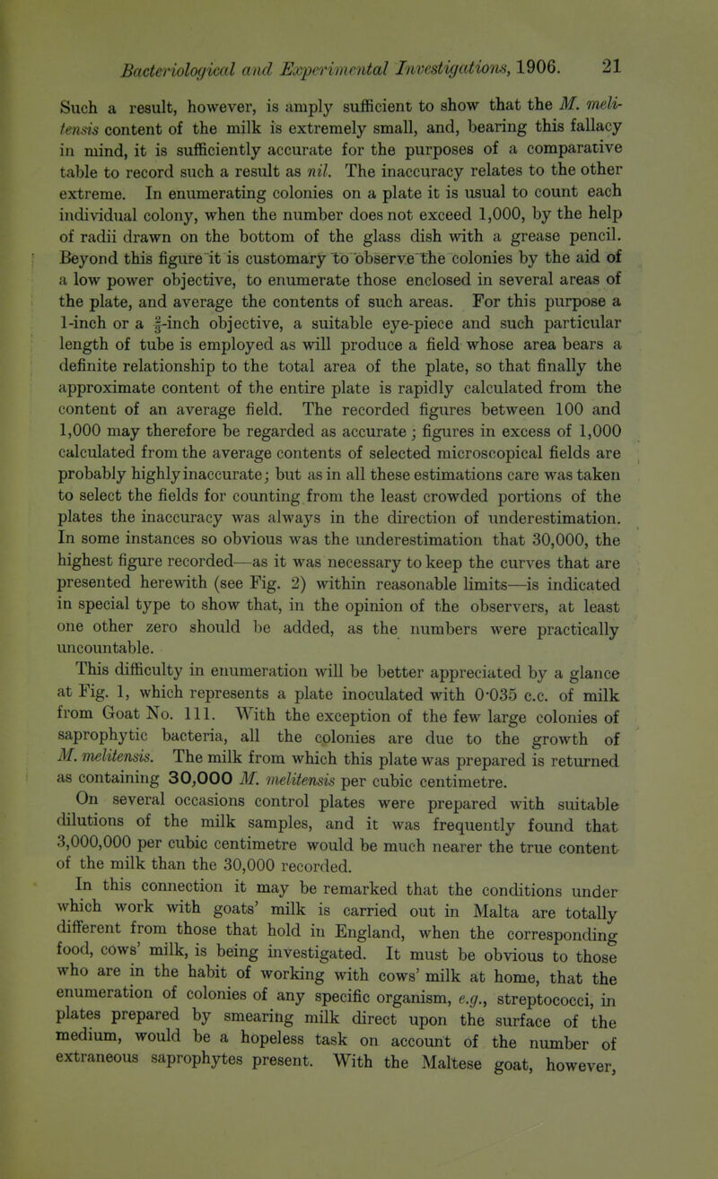 Such a result, however, is amply sufficient to show that the M. melir fends content of the milk is extremely small, and, bearing this fallacy in mind, it is sufficiently accurate for the purposes of a comparative table to record such a result as nil. The inaccuracy relates to the other extreme. In enumerating colonies on a plate it is usual to count each individual colony, when the number does not exceed 1,000, by the help of radii drawn on the bottom of the glass dish with a grease pencil. Beyond this figure it is customary to observe the colonies by the aid of a low power objective, to enumerate those enclosed in several areas of the plate, and average the contents of such areas. For this purpose a 1-inch or a f-inch objective, a suitable eye-piece and such particular length of tube is employed as will produce a field whose area bears a definite relationship to the total area of the plate, so that finally the approximate content of the entire plate is rapidly calculated from the content of an average field. The recorded figures between 100 and 1,000 may therefore be regarded as accurate; figures in excess of 1,000 calculated from the average contents of selected microscopical fields are probably highly inaccurate j but as in all these estimations care was taken to select the fields for counting from the least crowded portions of the plates the inaccuracy was always in the direction of underestimation. In some instances so obvious was the underestimation that 30,000, the highest figure recorded—as it was necessary to keep the curves that are presented herewith (see Fig. 2) within reasonable limits—is indicated in special type to show that, in the opinion of the observers, at least one other zero should be added, as the numbers were practically uncountable. This difficulty in enumeration will be better appreciated by a glance at Fig. 1, which represents a plate inoculated with 0-035 c.c. of milk from Goat No. 111. With the exception of the few large colonies of saprophytic bacteria, all the colonies are due to the growth of M. melitensis. The milk from which this plate was prepared is returned as containing 30,000 M. melitensis per cubic centimetre. On several occasions control plates were prepared with suitable dilutions of the milk samples, and it was frequently found that 3,000,000 per cubic centimetre would be much nearer the true content of the milk than the 30,000 recorded. In this connection it may be remarked that the conditions under which work with goats' milk is carried out in Malta are totally different from those that hold in England, when the corresponding food, cows' milk, is being investigated. It must be obvious to those who are in the habit of working with cows' milk at home, that the enumeration of colonies of any specific organism, e.g., streptococci, in plates prepared by smearing milk direct upon the surface of the medium, would be a hopeless task on account of the number of extraneous saprophytes present. With the Maltese goat, however