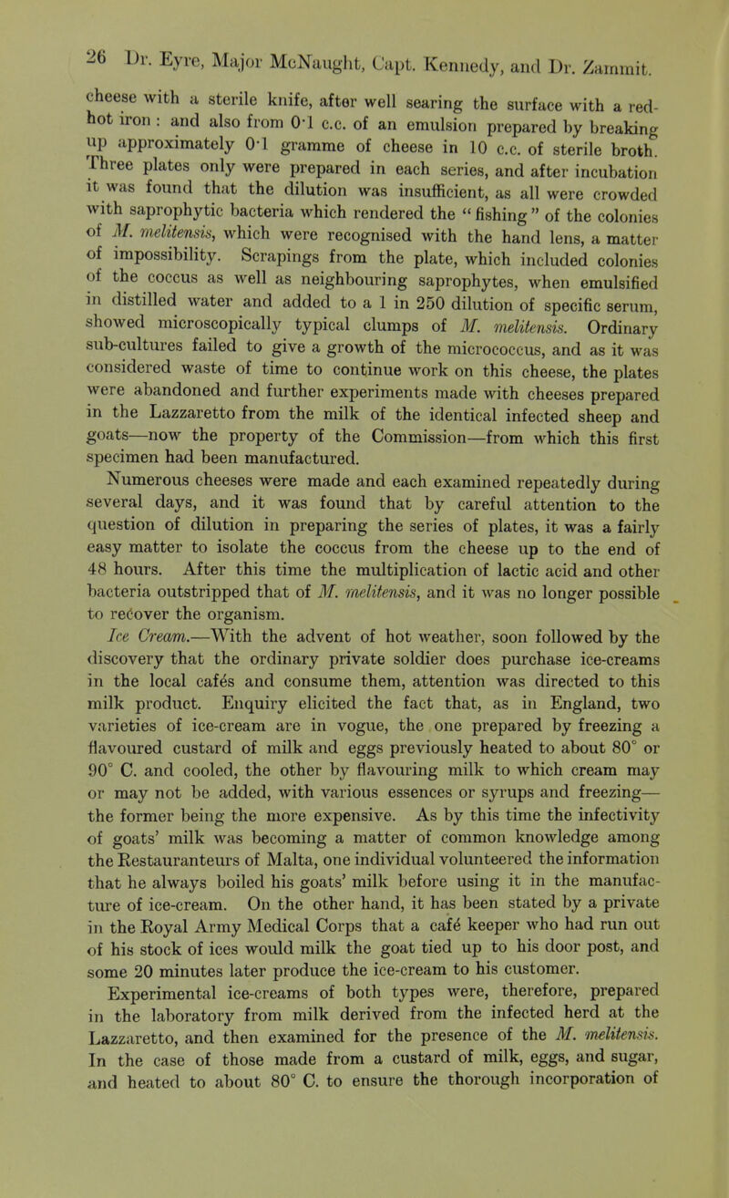 cheese with a sterile knife, after well searing the surface with a red- hot u-on : and also from O'l c.c. of an emulsion prepared by breaking up approximately O'l gramme of cheese in 10 c.c. of sterile broth. Three plates only were prepared in each series, and after incubation It was found that the dilution was insufficient, as all were crowded with saprophytic bacteria which rendered the  fishing  of the colonies of M. melitensis, which were recognised with the hand lens, a matter of impossibility. Scrapings from the plate, which included colonies of the coccus as well as neighbouring saprophytes, when emulsified in distilled water and added to a 1 in 250 dilution of specific serum, showed microscopically typical clumps of M. melitensis. Ordinary sub-cultures failed to give a growth of the micrococcus, and as it was considered waste of time to continue work on this cheese, the plates were abandoned and further experiments made with cheeses prepared in the Lazzaretto from the milk of the identical infected sheep and goats—now the property of the Commission—from which this first specimen had been manufactured. Numerous cheeses were made and each examined repeatedly during several days, and it was found that by careful attention to the question of dilution in preparing the series of plates, it was a fairly easy matter to isolate the coccus from the cheese up to the end of 48 hours. After this time the multiplication of lactic acid and other bacteria outstripped that of 31. melitensk, and it was no longer possible to recover the organism. Ice Cream.—With the advent of hot weather, soon followed by the discovery that the ordinary private soldier does purchase ice-creams in the local cafes and consume them, attention was directed to this milk product. Enquiry elicited the fact that, as in England, two varieties of ice-cream are in vogue, the one prepared by freezing a flavoured custard of milk and eggs previously heated to about 80° or 90° C. and cooled, the other by flavouring milk to which cream may or may not be added, with various essences or syrups and freezing— the former being the more expensive. As by this time the infectivity of goats' milk was becoming a matter of common knowledge among the Eestauranteurs of Malta, one individual volunteered the information that he always boiled his goats' milk before using it in the manufac- ture of ice-cream. On the other hand, it has been stated by a private in the Koyal Army Medical Corps that a caf^ keeper who had run out of his stock of ices would milk the goat tied up to his door post, and some 20 minutes later produce the ice-cream to his customer. Experimental ice-creams of both types were, therefore, prepared in the laboratory from milk derived from the infected herd at the Lazzaretto, and then examined for the presence of the M. melitensis. In the case of those made from a custard of milk, eggs, and sugar, and heated to about 80° C. to ensure the thorough incorporation of