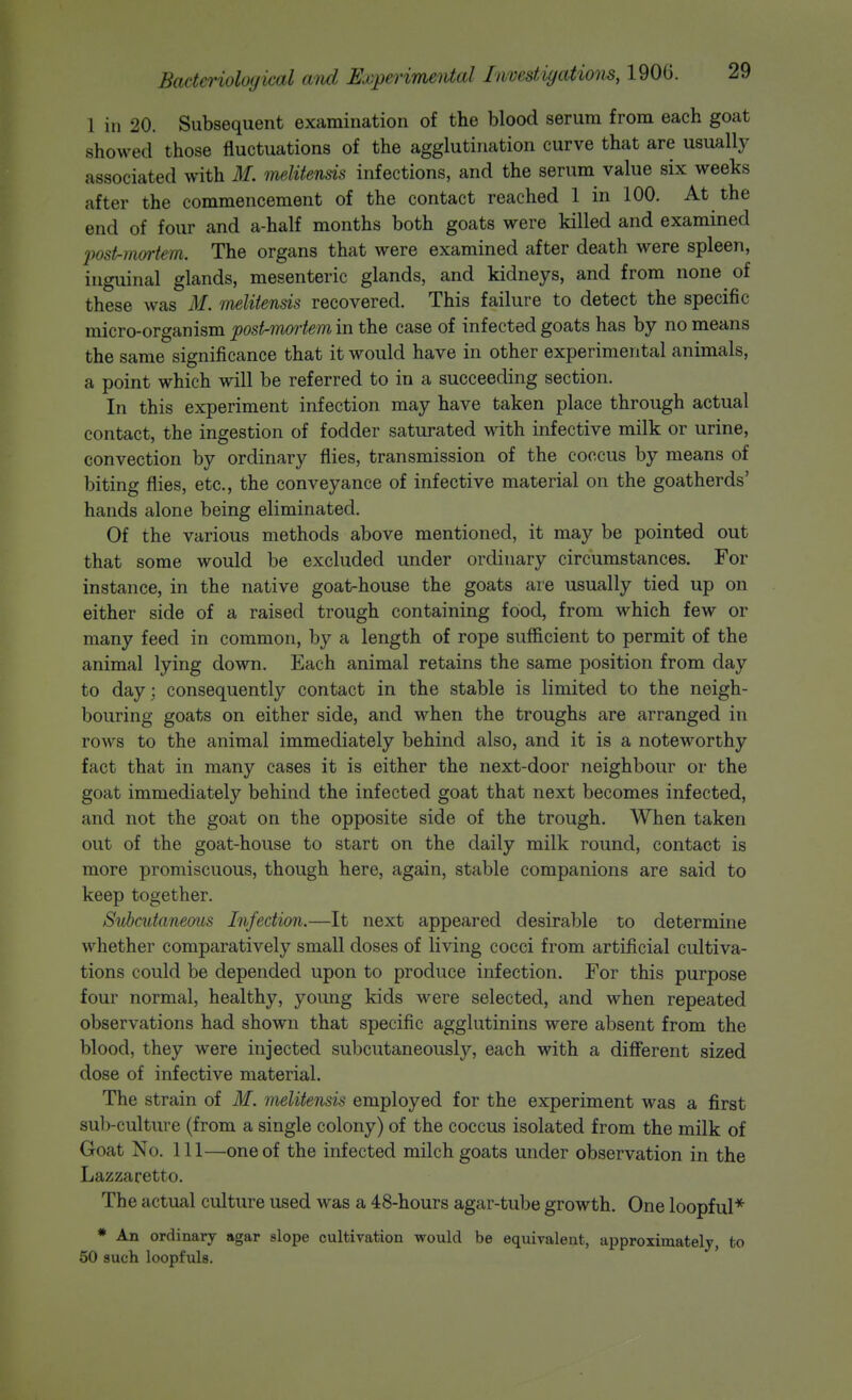 1 in 20. Subsequent examination of the blood serum from each goat showed those fluctuations of the agglutination curve that are usually associated with M. meMtensis infections, and the serum value six weeks after the commencement of the contact reached 1 in 100. At the end of four and a-half months both goats were killed and examined post-in&rtem. The organs that were examined after death were spleen, inguinal glands, mesenteric glands, and kidneys, and from none of these was M. melitensis recovered. This failure to detect the specific micro-organism post-mmiem in the case of infected goats has by no means the same significance that it would have in other experimental animals, a point which will be referred to in a succeeding section. In this experiment infection may have taken place through actual contact, the ingestion of fodder saturated with infective milk or urine, convection by ordinary flies, transmission of the coccus by means of biting flies, etc., the conveyance of infective material on the goatherds' hands alone being eliminated. Of the various methods above mentioned, it may be pointed out that some would be excluded under ordinary circumstances. For instance, in the native goat-house the goats are usually tied up on either side of a raised trough containing food, from which few or many feed in common, by a length of rope sufficient to permit of the animal lying down. Each animal retains the same position from day to day; consequently contact in the stable is limited to the neigh- bouring goats on either side, and when the troughs are arranged in rows to the animal immediately behind also, and it is a noteworthy fact that in many cases it is either the next-door neighbour or the goat immediately behind the infected goat that next becomes infected, and not the goat on the opposite side of the trough. When taken out of the goat-house to start on the daily milk round, contact is more promiscuous, though here, again, stable companions are said to keep together. Svhcutaneous Infection.—It next appeared desirable to determine whether comparatively small doses of living cocci from artificial cultiva- tions could be depended upon to produce infection. For this purpose four normal, healthy, young kids were selected, and when repeated observations had shown that specific agglutinins were absent from the blood, they were injected subcutaneously, each with a difierent sized dose of infective material. The strain of M. melitensis employed for the experiment was a first sub-culture (from a single colony) of the coccus isolated from the milk of Goat No. Ill—one of the infected milch goats under observation in the Lazzaretto. The actual culture used was a 48-hours agar-tube growth. One loopful* * An ordinary agar slope cultivation would be equivalent, approximately, to 50 such loopfuls.