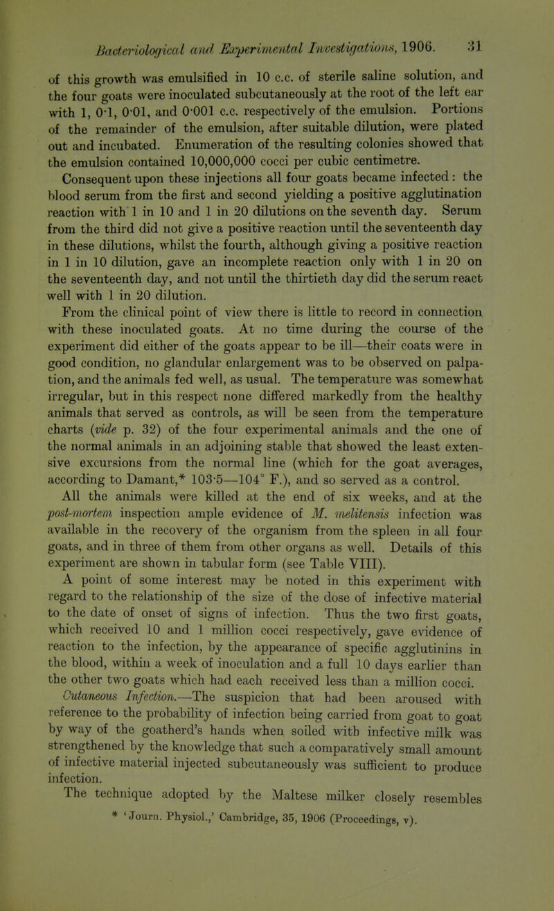 of this growth was emulsified in 10 c.c. of sterile saline solution, and the four goats were inoculated subcutaneously at the root of the left ear with 1, 0-1, 0-01, and O'OOl c.c. respectively of the emulsion. Portions of the remainder of the emulsion, after suitable dilution, were plated out and incubated. Enumeration of the resulting colonies showed that the emulsion contained 10,000,000 cocci per cubic centimetre. Consequent upon these injections all four goats became infected: the blood serum from the first and second yielding a positive agglutination reaction with 1 in 10 and 1 in 20 dilutions on the seventh day. Serum from the third did not give a positive reaction until the seventeenth day in these dilutions, whilst the fourth, although giving a positive reaction in 1 in 10 dilution, gave an incomplete reaction only with 1 in 20 on the seventeenth day, and not until the thirtieth day did the serum react well with 1 in 20 dilution. From the clinical point of view there is little to record in connection with these inoculated goats. At no time during the course of the experiment did either of the goats appear to be ill—their coats were in good condition, no glandular enlargement was to be observed on palpa- tion, and the animals fed well, as usual. The temperature was somewhat irregular, but in this respect none differed markedly from the healthy animals that served as controls, as will be seen from the temperature charts {vide p. 32) of the four experimental animals and the one of the normal animals in an adjoining stable that showed the least exten- sive excursions from the normal line (which for the goat averages, according to Daraant,* 103-5—104° F.), and so served as a control. All the animals were killed at the end of six weeks, and at the post-mortem inspection ample evidence of M. melitensis infection was available in the recovery of the organism from the spleen in all four goats, and in three of them from other organs as well. Details of this experiment are shown in tabular form (see Table VIII). A point of some interest may be noted in this experiment with regard to the relationship of the size of the dose of infective material to the date of onset of signs of infection. Thus the two first goats, which received 10 and 1 million cocci respectively, gave evidence of reaction to the infection, by the appearance of specific agglutinins in the blood, within a week of inoculation and a full 10 days earlier than the other two goats which had each received less than a million cocci. Cutaneous Infection.—The suspicion that had been aroused with reference to the probability of infection being carried from goat to goat by way of the goatherd's hands when soiled with infective milk was strengthened by the knowledge that such a comparatively small amount of infective material injected subcutaneously was sufficient to produce infection. The technique adopted by the Maltese milker closely resembles * ' Journ. Physiol.,' Cambridge, 35, 1906 (Proceedings, t).