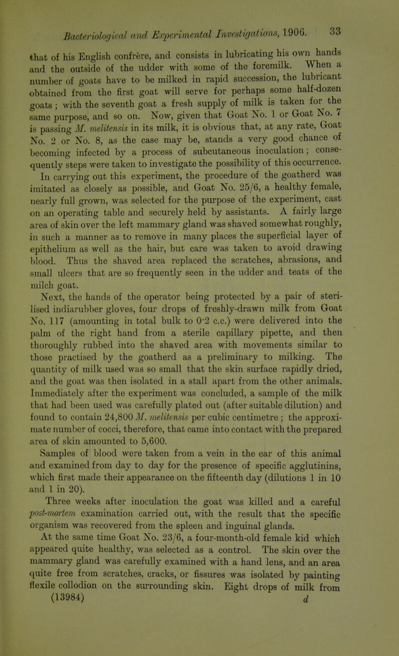 that of his English confrere, and consists in lubricating his own hands and the outside of the udder with some of the foremilk. When a number of goats have to be milked in rapid succession, the lubricant obtained from the first goat will serve for perhaps some half-dozen goats; with the seventh goat a fresh supply of milk is taken for the same purpose, and so on. Now, given that Goat No. 1 or Goat No. 7 is passing M. melitensis in its milk, it is obvious that, at any rate, Goat No. 2 or No. 8, as the case may be, stands a very good chance of becoming infected by a process of subcutaneous inoculation; conse- quently steps were taken to iuA^estigate the possibility of this occurrence. In carrying out this experiment, the procedure of the goatherd was imitated as closely as possible, and Goat No. 25/6, a healthy female, nearly full grown, was selected for the purpose of the experiment, cast on an operating table and securely held by assistants. A fairly large area of skin over the left mammary gland was shaved somewhat roughly, in such a manner as to remove in many places the superficial layer of epithelium as well as the hair, but care was taken to avoid drawing blood. Thus the shaved area replaced the scratches, abrasions, and small ulcers that are so frequently seen in the udder and teats of the milch goat. Next, the hands of the operator being protected by a pair of steri- lised indiarubber gloves, four drops of freshly-drawn milk from Goat No. 117 (amounting in total bulk to 0*2 c.c.) were delivered into the palm of the right hand from a sterile capillary pipette, and then thoroughly rubbed into the shaved area with movements similar to those practised by the goatherd as a preliminary to milking. The quantity of milk used was so small that the skin surface rapidly dried, and the goat was then isolated in a stall apart from the other animals. Immediately after the experiment was concluded, a sample of the milk that had been used was carefully plated out (after suitable dilution) and found to contain 24j800 31. melitensis per cubic centimetre; the approxi- mate number of cocci, therefore, that came into contact with the prepared area of skin amounted to 5,600. Samples of blood were taken from a vein in the ear of this animal and examined from day to day for the presence of specific agglutinins, which first made their appearance on the fifteenth day (dilutions 1 in 10 and 1 in 20). Three weeks after inoculation the goat was killed and a careful post-mortem examination carried out, with the result that the specific organism was recovered from the spleen and inguinal glands. At the same time Goat No. 23/6, a four-month-old female kid which appeared quite healthy, was selected as a control. The skin over the mammary gland was carefully examined with a hand lens, and an area quite free from scratches, cracks, or fissures was isolated by painting flexile collodion on the surrounding skin. Eight drops of milk from (13984) d