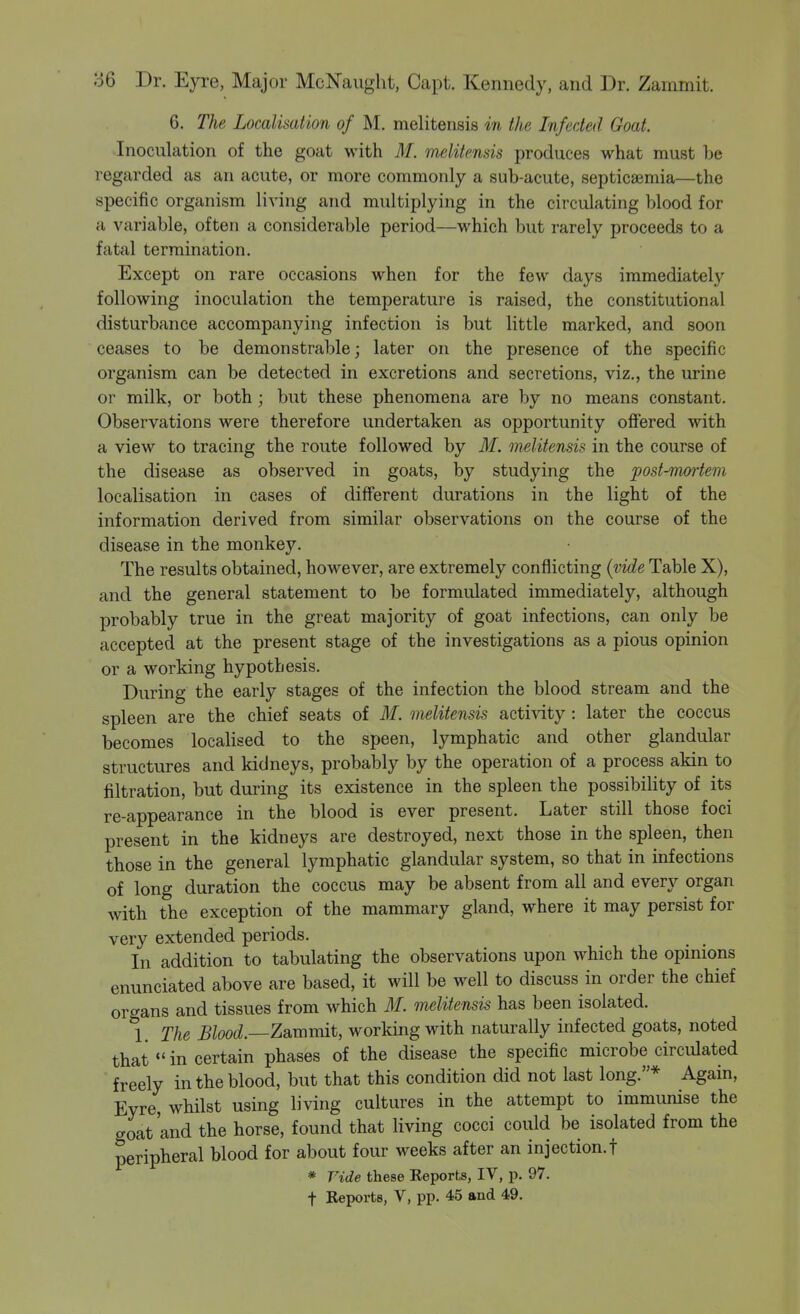 6. The Localisation of M. melitensis in the Infected Goat. Inoculation of the goat with M. melitensis produces what must be regarded as an acute, or more commonly a sub-acute, septicaemia—the specific organism living and multiplying in the circulating blood for a variable, often a considerable period—which but rarely proceeds to a fatal termination. Except on rare occasions when for the few days immediately following inoculation the temperature is raised, the constitutional disturbance accompanying infection is but little marked, and soon ceases to be demonstrable; later on the presence of the specific organism can be detected in excretions and secretions, viz., the urine or milk, or both ; but these phenomena are by no means constant. Observations were therefore undertaken as opportunity offered with a view to tracing the route followed by M. melitensis in the course of the disease as observed in goats, by studying the post-mortem localisation in cases of different durations in the light of the information derived from similar observations on the course of the disease in the monkey. The results obtained, however, are extremely conflicting {vide Table X), and the general statement to be formulated immediately, although probably true in the great majority of goat infections, can only be accepted at the present stage of the investigations as a pious opinion or a working hypothesis. During the early stages of the infection the blood stream and the spleen are the chief seats of M. melitensis acti-sdty: later the coccus becomes localised to the speen, lymphatic and other glandular structures and kidneys, probably by the operation of a process akin to filtration, but during its existence in the spleen the possibility of its re-appearance in the blood is ever present. Later still those foci present in the kidneys are destroyed, next those in the spleen, then those in the general lymphatic glandular system, so that in infections of long duration the coccus may be absent from all and every organ with the exception of the mammary gland, where it may persist for very extended periods. In addition to tabulating the observations upon which the opinions enunciated above are based, it will be well to discuss in order the chief organs and tissues from which M. melitensis has been isolated. 1. The Blood.—Zammit, working with naturally infected goats, noted that in certain phases of the disease the specific microbe circulated freely in the blood, but that this condition did not last long.* Again, Eyre, whilst using living cultures in the attempt to immunise the goat'and the horse, found that living cocci could be isolated from the peripheral blood for about four weeks after an injection.t * Vide these Eeports, IV, p. 97. t Reports, V, pp. 45 and 49.