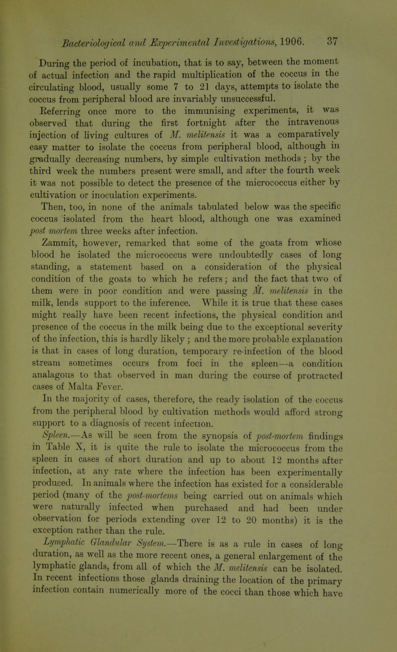 During the period of incubation, that is to say, between the moment of actual infection and the rapid multiplication of the coccus in the circulating blood, usually some 7 to 21 days, attempts to isolate the coccus from peripheral blood are invariably unsuccessful. Referring once more to the immunising experiments, it was observed that during the first fortnight after the intravenous injection of living cultures of M. meliiensis it was a comparatively easy matter to isolate the coccus from peripheral blood, although in gradually decreasing numbers, by simple cultivation methods; by the third week the numbers present were small, and after the fourth week it was not possible to detect the presence of the micrococcus either by cultivation or inoculation experiments. Then, too, in none of the animals tabulated below was the specific coccus isolated from the heart blood, although one was examined jjost mortem three weeks after infection. Zammit, however, remarked that some of the goats from whose blood he isolated the micrococcus were undoubtedly cases of long standing, a statement based on a consideration of the physical condition of the goats to which he refers; and the fact that two of them were in poor condition and were passing M. meliiensis in the milk, lends support to the inference. While it is true that these cases might really have been recent infections, the physical condition and presence of the coccus in the milk being due to the exceptional severity of the infection, this is hardly likely ; and the more probable explanation is that in cases of long duration, temporary re-infection of the blood stream sometimes occurs from foci in the spleen—a condition analagous to that observed in man during the course of protracted cases of Malta Fever. In the majority of cases, therefore, the ready isolation of the coccus from the peripheral blood by cultivation methods would afford strong support to a diagnosis of recent infection. Spleen.—As will be seen from the synopsis of post-mmiem findings in Table X, it is quite the rule to isolate the micrococcus from the spleen in cases of short duration and up to about 12 months after infection, at any rate where the infection has been experimentally produced. In animals where the infection has existed for a considerable period (many of the post-mmiems being carried out on animals which were naturally infected when purchased and had been under observation for periods extending over 12 to 20 months) it is the exception rather than the rule. Lympluitic Glandular Sysiem.—There is as a rule in cases of long duration, as well as the more recent ones, a general enlargement of the lymphatic glands, from all of which the M. meliiensis can be isolated. In recent infections those glands draining the location of the primary infection contain numerically more of the cocci than those which have