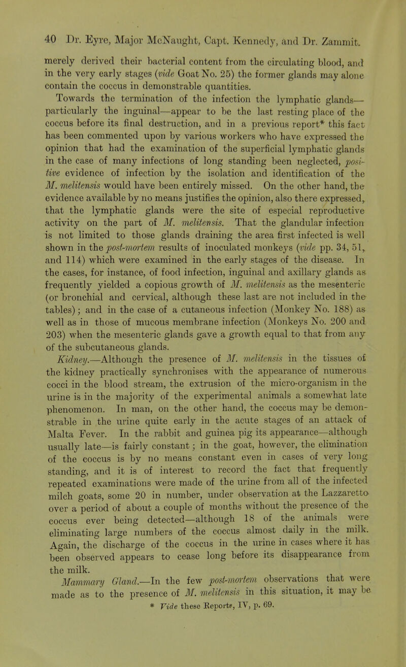 merely derived their bacterial content from the circulating blood, and in the very early stages {vide Goat No. 25) the former glands may alone contain the coccus in demonstrable quantities. Towards the termination of the infection the lymphatic glands— particularly the inguinal—appear to be the last resting place of the coccus before its final destruction, and in a previous report* this fact has been commented upon by various workers who have expressed the opinion that had the examination of the superficial lymphatic glands in the case of many infections of long standing been neglected, posi- tive evidence of infection by the isolation and identification of the M. melitensis would have been entirely missed. On the other hand, the evidence available by no means justifies the opinion, also there expressed,, that the lymphatic glands were the site of especial reproductive activity on the part of M. melitensis. That the glandular infection is not limited to those glands draining the area first infected is well shown in the post-mortem results of inoculated monkeys (vide pp. 34, 51, and 114) which were examined in the early stages of the disease. In the cases, for instance, of food infection, inguinal and axillary glands as frequently yielded a copious growth of M. melitensis as the mesenteric (or bronchial and cervical, although these last are not included in the tables); and in the case of a cutaneous infection (Monkey No. 188) as well as in those of mucous membrane infection (Monkeys No. 200 and 203) when the mesenteric glands gave a growth equal to that from any of the subcutaneous glands. Kidney.—Although the presence of M. melitensis in the tissues of the kidney practically synchronises with the appearance of numerous cocci in the blood stream, the extrusion of the micro-organism in the urine is in the majority of the experimental animals a somewhat late phenomenon. In man, on the other hand, the coccus may be demon- strable in the urine quite early in the acute stages of an attack of Malta Fever. In the rabbit and guinea pig its appearance—although usually late—is fairly constant; in the goat, however, the ehmination of the coccus is by no means constant even in cases of very long standing, and it is of interest to record the fact that frequently repeated examinations were made of the urine from all of the infected milch goats, some 20 in number, under observation at the Lazzaretto over a period of about a couple of months without the presence of the coccus ever being detected—although 18 of the animals Avere eKminating large numbers of the coccus almost daily in the milk. Again, the discharge of the coccus in the urine in cases where it has been observed appears to cease long before its disappearance from the milk. Mammary Gland.—h\ the few post-mortem observations that were made as to the presence of M. melitensis in this situation, it may be