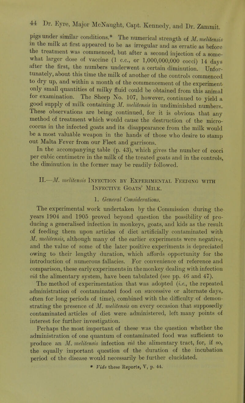 pigs under similar conditions.* The numerical strength of M.melitensu m the milk at first appeared to be as irregular and as erratic as before the treatment was commenced, but after a second injection of a some- what larger dose of vaccine (1 c.c, or 1,000,000,000 cocci) U days after the first, the numbers underwent a certain diminution. Unfor- tunately, about this time the milk of another of the controls commenced to dry up, and within a month of the commencement of the experiment only small quantities of milky fluid could be obtained from this animal for examination. The Sheep No. 107, however, continued to yield a good supply of milk containing M. melitensis in undiminished numbers. These observations are being continued, for it is obvious that any method of treatment which would cause the destruction of the micro- coccus in the infected goats and its disappearance from the milk would be a most valuable weapon in the hands of those who desire to stamp out Malta Fever from our Fleet and garrisons. In the accompanying table (p. 43), which gives the number of cocci per cubic centimetre in the milk of the treated goats and in the controls, the diminution in the former may be readily followed. II.—M. melitensis Infection by Experimental Feeding with Infective Goats' Milk. 1. General Considerations. The experimental work undertaken by the Commission during the years 1904 and 1905 proved beyond question the possibility of pro- ducing a generalised infection in monkeys, goats, and kids as the result of feeding them upon articles of diet artificially contaminated with M. melitensis, although many of the earlier experiments were negative, and the value of some of the later positive experiments is depreciated owing to their lengthy duration, which aff'ords opportunity for the introduction of numerous fallacies. For convenience of reference and comparison, these early experiments in the monkey dealing with infection vid the alimentary system, have been tabulated (see pp. 46 and 47). The method of experimentation that was adopted {i.e., the repeated administration of contaminated food on successive or alternate days, often for long periods of time), combined with the difiiculty of demon- strating the presence of M. melitensis on every occasion that supposedly contaminated articles of diet were administered, left many points of interest for further investigation. Perhaps the most important of these was the question whether the administration of one quantum of contaminated food was sufiicient to produce an M. melitensis infection vid the alimentary tract, for, if so, the equally important question of the duration of the incubation period of the disease would necessarily be further elucidated.