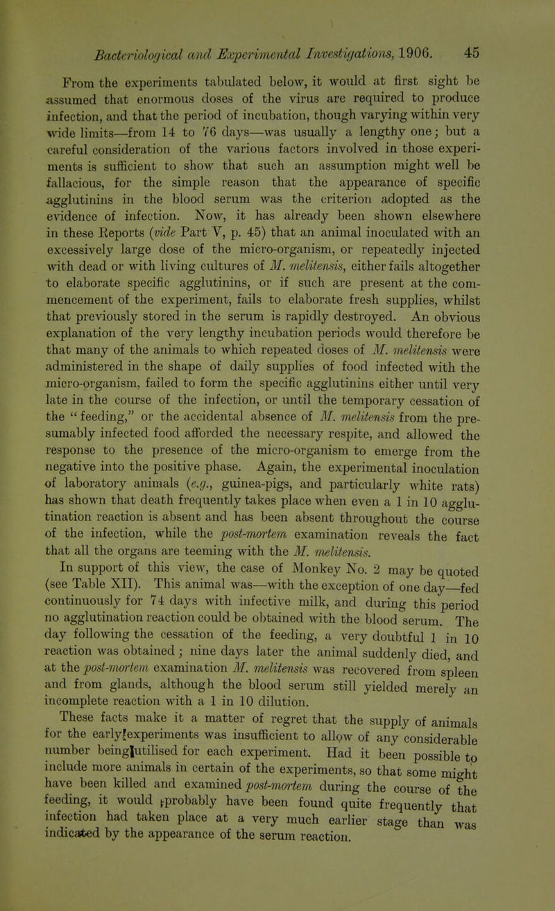 From the experiments tabulated below, it would at first sight be assumed that enormous doses of the virus are required to produce infection, and that the period of incubation, though varying within very- wide limits—from 14 to YG days—was usually a lengthy one; but a <?areful consideration of the various factors involved in those experi- ments is sufiicient to show that such an assumption might well be fallacious, for the simple reason that the appearance of specific agglutinins in the blood serum was the criterion adopted as the e'V'idence of infection. Now, it has already been shown elsewhere in these Keports {vide Part V, p. 45) that an animal inoculated with an excessively large dose of the micro-organism, or repeatedly injected with dead or with living cultures of M. melitensis, either fails altogether to elaborate specific agglutinins, or if such are present at the com- mencement of the experiment, fails to elaborate fresh supplies, whilst that previously stored in the serum is rapidly destroyed. An obvious explanation of the very lengthy incubation periods would therefore be that many of the animals to which repeated doses of ilf. melitensis were administered in the shape of daily supplies of food infected with the micro-organism, failed to form the specific agglutinins either until very late in the course of the infection, or until the temporary cessation of the  feeding, or the accidental absence of M. melitensis from the pre- sumably infected food afforded the necessary respite, and allowed the response to the presence of the micro-organism to emerge from the negative into the positive phase. Again, the experimental inoculation of laboratory animals {e.g., guinea-pigs, and particularly white rats) has shown that death frequently takes place when even a 1 in 10 agglu- tination reaction is absent and has been absent throughout the course of the infection, while the post-mortem examination reveals the fact that all the organs are teeming with the M. melitensis. In support of this view, the case of Monkey No. 2 may be quoted (see Table XII). This animal was—with the exception of one day—fed continuously for 74 days with infective niilk, and during this period no agglutination reaction could be obtained with the blood serum. The day following the cessation of the feeding, a very doubtful 1 in 10 reaction was obtained ; nine days later the animal suddenly died, and at the post-moi'tem examination M. melitensis was recovered from spleen and from glands, although the blood serum still yielded merely an incomplete reaction with a 1 in 10 dilution. These facts make it a matter of regret that the supply of animals for the earlyfexperiments was insufficient to allow of any considerable number beingjutilised for each experiment. Had it been possible to include more animals in certain of the experiments, so that some mi^ht have been killed and Qx^minQ^ post-mortem during the course of the feeding, it would ^probably have been found quite frequently that infection had taken place at a very much earlier stage than was indicated by the appearance of the serum reaction.