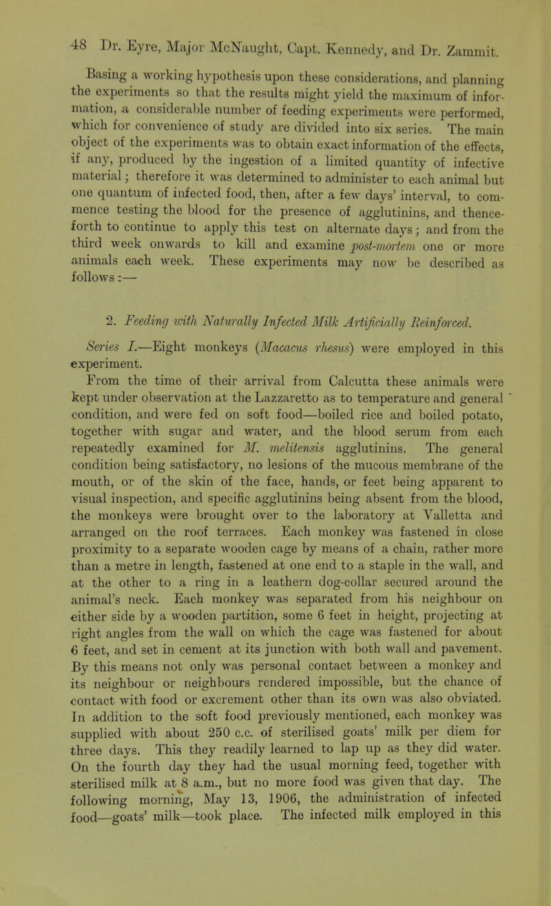 Basing a working hypothesis upon these considerations, and planning the experiments so that the results might yield the maximum of infor- mation, a consideral)le number of feeding experiments were performed, which for convenience of study are divided into six series. The main object of the experiments was to obtain exact information of the effects, if any, produced by the ingestion of a limited quantity of infective material; therefore it was determined to administer to each animal but one quantum of infected food, then, after a few days' interval, to com- mence testing the blood for the presence of agglutinins, and thence- forth to continue to apply this test on alternate days; and from the third week onwards to kill and examine post-nmiem one or more animals each week. These experiments may now be described as follows:— 2. Feeding ivith Naturally Infected Milk Artificially Reinforced. Series I.—Eight monkeys (Macacus rhesus) were employed in this experiment. From the time of their arrival from Calcutta these animals were kept under observation at the Lazzaretto as to temperature and general condition, and were fed on soft food—boiled rice and boiled potato, together with sugar and water, and the blood serum from each repeatedly examined for if. melitensis agglutinins. The general condition being satisfactory, no lesions of the mucous membrane of the mouth, or of the skin of the face, hands, or feet being apparent to visual inspection, and specific agglutinins being absent from the blood, the monkeys were brought over to the laboratory at Valletta and arranged on the roof terraces. Each monkey was fastened in close proximity to a separate wooden cage by means of a chain, rather more than a metre in length, fastened at one end to a staple in the wall, and at the other to a ring in a leathern dog-collar secured around the animal's neck. Each monkey was separated from his neighbour on either side by a wooden partition, some 6 feet in height, projecting at right angles from the wall on which the cage was fastened for about 6 feet, and set in cement at its junction with both wall and pavement. By this means not only was personal contact between a monkey and its neighbour or neighbours rendered impossible, but the chance of contact with food or excrement other than its own was also obviated. In addition to the soft food previously mentioned, each monkey was supplied with about 250 c.c. of sterilised goats' milk per diem for three days. This they readily learned to lap up as they did water. On the fourth day they had the usual morning feed, together with sterilised milk at 8 a.m., but no more food was given that day. The following morning. May 13, 1906, the administration of infected food goats' milk—took place. The infected milk employed in this