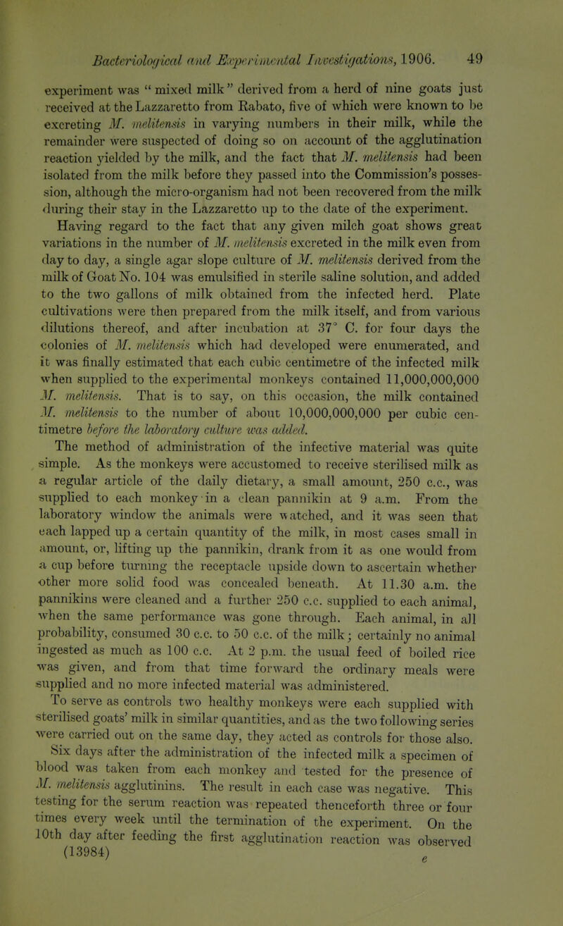 experiment was  mixed milk  derived from a herd of nine goats just received at the Lazzaretto from Rabato, five of which were known to be excreting M. melitends in varying numbers in their milk, while the remainder were suspected of doing so on accoimt of the agglutination reaction yielded by the milk, and the fact that M. melitensis had been isolated from the milk before they passed into the Commission's posses- sion, although the micro-organism had not been recovered from the milk during their stay in the Lazzaretto up to the date of the experiment. Having regard to the fact that any given milch goat shows great variations in the number of M. melitensis excreted in the milk even from day to day, a single agar slope culture of 31. melitensis derived from the milk of Goat No. 104 was emulsified in sterile saline solution, and added to the two gallons of milk obtained from the infected herd. Plate cultivations Avere then prepared from the milk itself, and from various <lilutions thereof, and after incubation at 37 C. for four days the colonies of M. melitensis which had developed were enumerated, and it was finally estimated that each cubic centimetre of the infected milk when supplied to the experimental monkeys contained 11,000,000,000 31. melitensis. That is to say, on this occasion, the milk contained 31. melitensis to the number of about 10,000,000,000 per cubic cen- timetre befo7-e the laboratory culture was added. The method of administration of the infective material was quite simple. As the monkeys were accustomed to receive sterilised milk as a regular article of the daily dietary, a small amount, 250 c.c, was supplied to each monkey in a clean pannikin at 9 a.m. From the laboratory window the animals were watched, and it was seen that each lapped up a certain quantity of the milk, in most cases small in amount, or, lifting up the pannikin, drank from it as one would from a cup before tiu-ning the receptacle upside down to ascertain whether other more solid food was concealed beneath. At 11.30 a.m. the pannikins were cleaned and a further 250 c.c. supplied to each animal, when the same performance was gone through. Each animal, in all probability, consumed 30 c.c. to 50 c.c. of the milk; certainly no animal ingested as much as 100 c.c. At 2 p.m. the usual feed of boiled rice was given, and from that time forward the ordinary meals were supplied and no more infected material was administered. To serve as controls two healthy monkeys were each supplied with sterilised goats' milk in similar quantities, and as the two following series were carried out on the same day, they acted as controls for those also. Six days after the administration of the infected milk a specimen of blood was taken from each monkey and tested for the presence of 31. melitensis agglutinins. The result in each case was negative. This testing for the serum reaction was repeated thenceforth three or four times every week until the termination of the experiment. On the 10th day after feeding the first agglutination reaction was observed (13984)