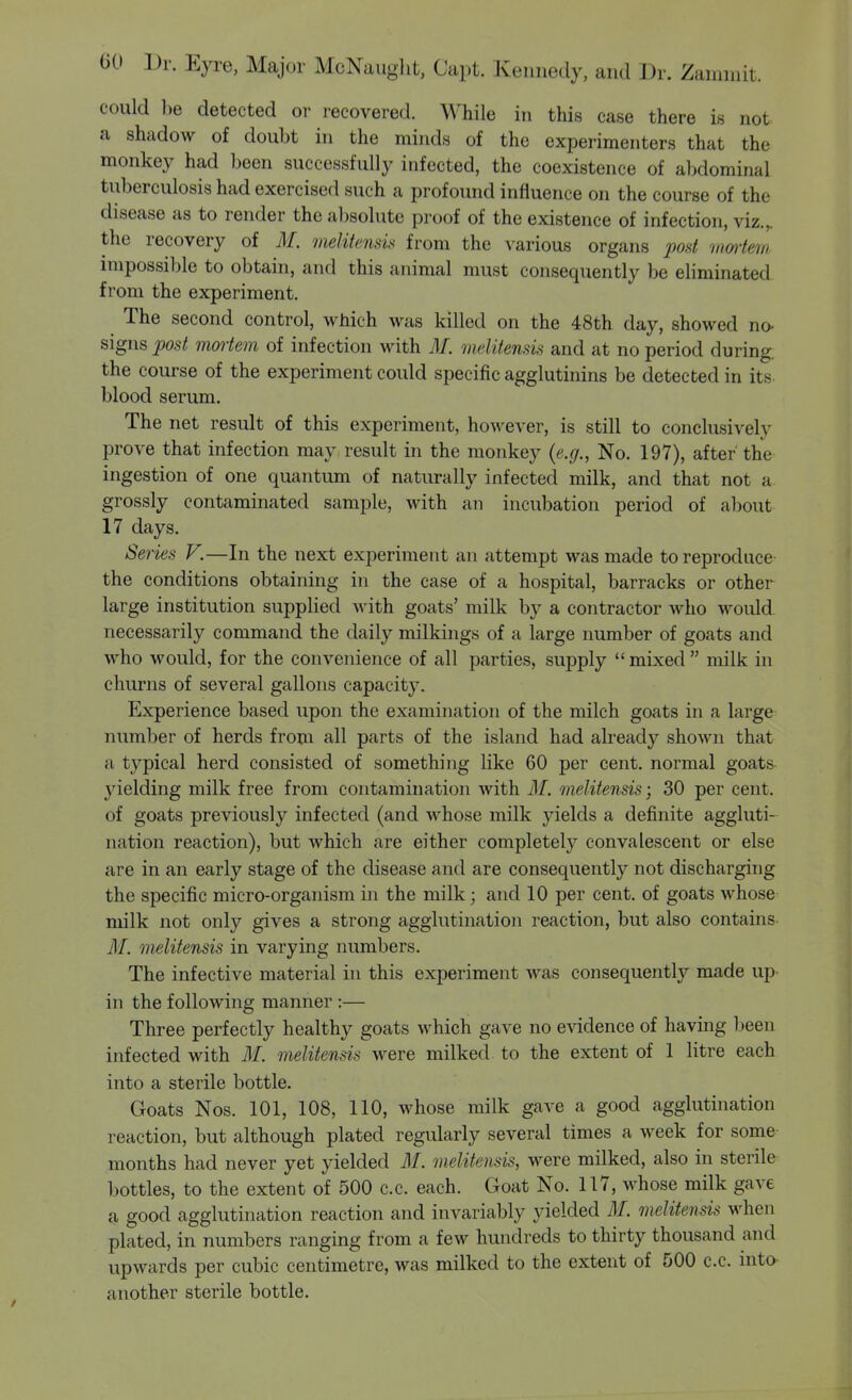 could be detected or recovered. While in this case there is not a shadow of doubt in the minds of the experimenters that the monkey had been successfully infected, the coexistence of abdominal tuberculosis had exercised such a profound influence on the course of the disease as to render the absolute proof of the existence of infection, viz.,. the recovery of M. melitensis from the various organs post vwrtern, impossible to obtain, and this animal must consequently be eliminated from the experiment. The second control, which was killed on the 48th day, showed no- signs post mmiem of infection with 71/. mditensis and at no period during, the course of the experiment could specific agglutinins be detected in its- blood serum. The net result of this experiment, however, is still to conclusively prove that infection may result in the monkey {e.g., No. 197), after the ingestion of one quantum of naturally infected milk, and that not a grossly contaminated sample, with an incubation period of about 17 days. Series V.—In the next experiment an attempt was made to reproduce the conditions obtaining in the case of a hospital, barracks or other large institution supplied with goats' milk by a contractor who would necessarily command the daily milkings of a large number of goats and who would, for the convenience of all parties, supply  mixed  milk in churns of several gallons capacity. Experience based upon the examination of the milch goats in a large number of herds from all parts of the island had already shown that a typical herd consisted of something like 60 per cent, normal goats yielding milk free from contamination with M. melitensis; 30 per cent, of goats previously infected (and whose milk yields a definite aggluti- nation reaction), but which are either completely convalescent or else are in an early stage of the disease and are consequently not discharging the specific micro-organism in the milk; and 10 per cent, of goats whose milk not only gives a strong agglutination reaction, but also contains M. melitensis in varying numbers. The infective material in this experiment was consequently made up- in the following manner :— Three perfectly healthy goats which gave no evidence of having been infected with M. melitensis were milked to the extent of 1 litre each into a sterile bottle. Goats Nos. 101, 108, 110, whose milk gave a good agglutination reaction, but although plated regularly several times a week for some months had never yet yielded M. melitensis, were milked, also in sterile bottles, to the extent of 500 c.c. each. Goat No. 117, whose milk gave a good agglutination reaction and invariably yielded M. melitensis when plated, in numbers ranging from a few hundreds to thirty thousand and upwards per cubic centimetre, was milked to the extent of 500 c.c. into- another sterile bottle.