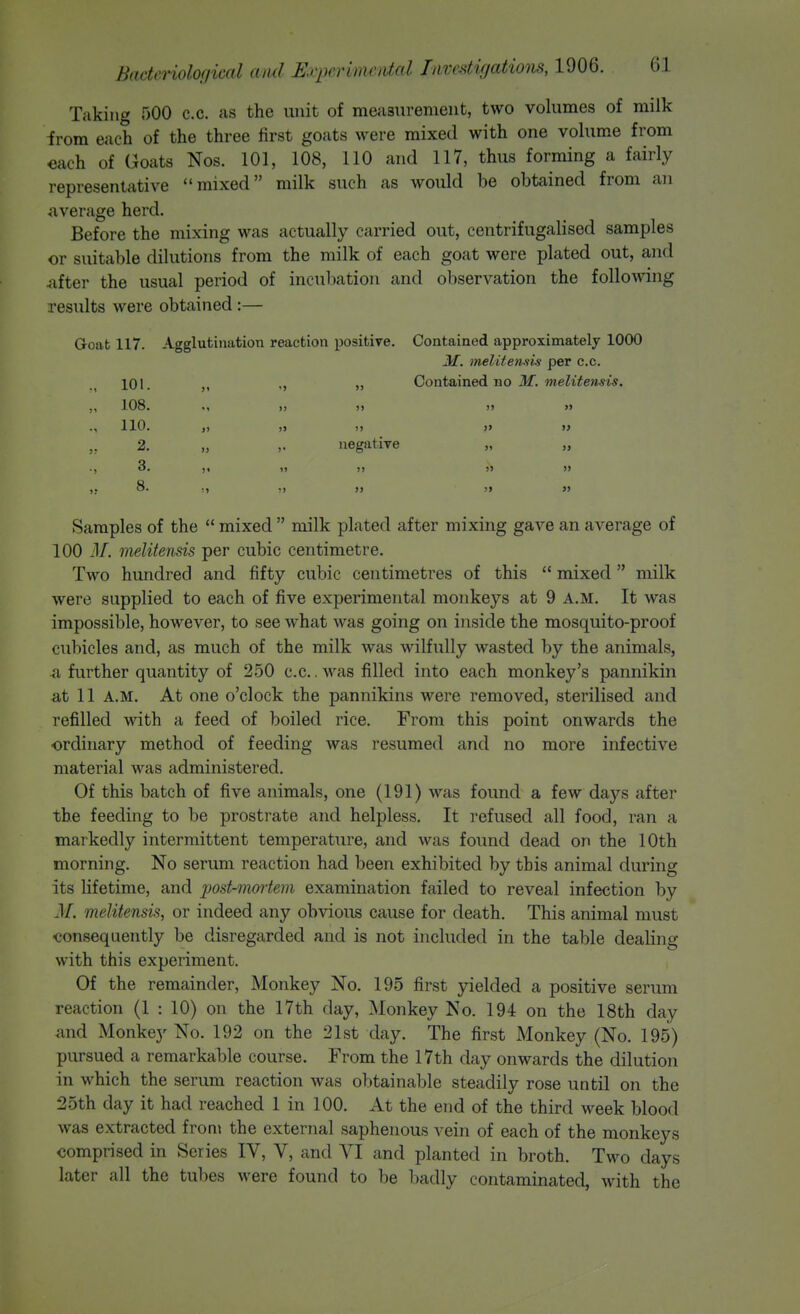 Taking 500 c.c. as the unit of measnrement, two volumes of milk irom each of the three first goats were mixed with one volume from each of Goats Nos. 101, 108, 110 and 117, thus forming a fairly representative mixed milk such as would be obtained from an average herd. Before the mixing was actually carried out, centrifugalised samples or suitable dilutions from the milk of each goat were plated out, and After the usual period of incubation and observation the following results were obtained:— Goat 117. Agglutination reaction positive. Contained approximately 1000 M. melitemis per c.c. 101. JJ Contsiined no M. melitensis. 108. 110. JJ >i )) JJ >» » J) )j JJ j> » JJ J) )j JJ )i JJ 2. „ negative 3. ji tj JJ 8. ,1 JJ Samples of the  mixed  milk plated after mixing gave an average of 100 M. melitensis per cubic centimetre. Two hundred and fifty cubic centimetres of this  mixed milk were supplied to each of five experimental monkeys at 9 A.M. It was impossible, however, to see what was going on inside the mosquito-proof cubicles and, as much of the milk was wilfully wasted by the animals, a further quantity of 250 c.c.. was filled into each monkey's pannikin at 11 A.M. At one o'clock the pannikins were removed, sterilised and refilled with a feed of boiled rice. From this point onwards the ordinary method of feeding was resumed and no more infective material was administered. Of this batch of five animals, one (191) was found a few days after the feeding to be prostrate and helpless. It refused all food, ran a markedly intermittent temperature, and was found dead on the 10th morning. No serum reaction had been exhibited by this animal during its lifetime, and post-mortem examination failed to reveal infection by M. melitensis, or indeed any obvious cause for death. This animal must consequently be disregarded and is not included in the table dealing with this experiment. Of the remainder, Monkey No. 195 first yielded a positive serum reaction (1 : 10) on the 17th day. Monkey No. 194 on the 18th day and Monkey No. 192 on the 21st day. The first Monkey (No. 195) pursued a remarkable course. From the 17th day onwards the dilution in which the serum reaction was obtainable steadily rose until on the 25th day it had reached 1 in 100. At the end of the third week blood was extracted from the external saphenous vein of each of the monkeys comprised in Series IV, V, and VI and planted in broth. Two days later all the tubes were found to be badly contaminated, with the