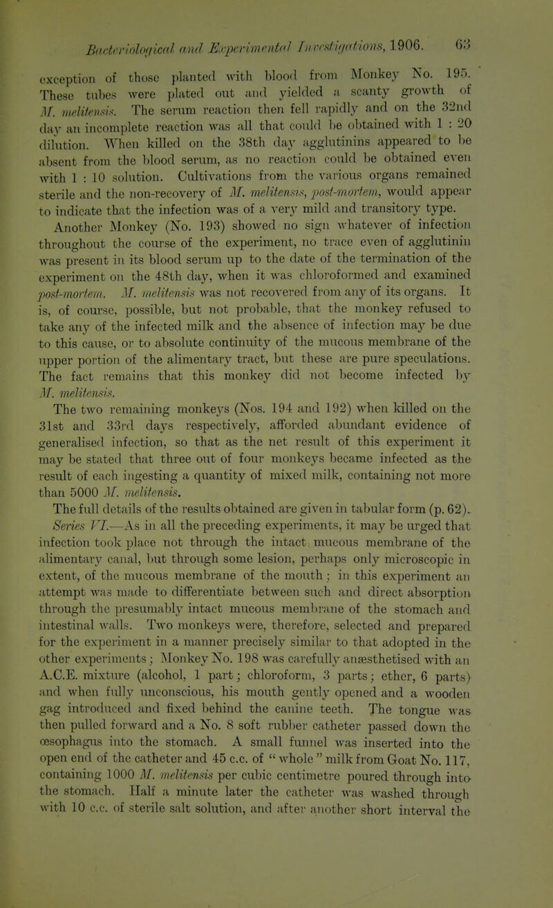 exception of those planted with blood from Monkey No. 195. These tubes were plated out and yielded a scanty growth of .1/. melitcmh. The serum reaction then fell rapidly and on the 32nd day an incomplete reaction was all that could be obtained with 1 : 20 dilution. When killed on the 38th day agglutinins appeared to be absent from the blood serum, as no reaction could be obtained even with 1 : 10 solution. Cultivations from the various organs remained sterile and the non-recovery of M. meMtemi^, 'post-mortem, would appear to indicate that the infection was of a very mild and transitory type. Another JNlonkey (No. 193) showed no sign whatever of infection throughout the course of the experiment, no trace even of agglutinin was present in its blood serum up to the date of the termination of the experiment on the 48th day, when it was chloroformed and examined jmt-mortem. M. melitensis was not recovered from any of its organs. It is, of course, possible, but not probable, that the monkey refused to take any of the infected milk and the absence of infection may be due to this cause, or to absolute continuity of the mucous membrane of the upper portion of the alimentary tract, but these are pure speculations. The fact reniriins that this monkey did not become infected by M. melitensis. The two remaining monkeys (Nos. 194 and 192) when killed on the 31st and 33rd days respectively, afforded abundant evidence of generalised infection, so that as the net result of this experiment it may be stated that three out of four monkeys became infected as the result of each ingesting a quantity of mixed milk, containing not more than 5000 .1/. melitensis. The full details of the results obtained are given in tabular form (p. 62). Series VL—As in all the preceding experiments, it may be urged that infection took place not through the intact mucous membrane of the alimentary canal, but through some lesion, perhaps only microscopic in extent, of the mucous membrane of the mouth; in this experiment an attempt was made to differentiate between such and direct absorption through the presumably intact mucous membrane of the stomach and intestinal walls. Two monkeys were, therefore, selected and prepared for the experiment in a maimer precisely similar to that adopted in the other experiments; Monkey No. 198 was carefully anaesthetised with an A.C.E. mixture (alcohol, 1 part; chloroform, 3 parts; ether, 6 parts) and when fully unconscious, his mouth gently opened and a wooden gag introduced and fixed behind the canine teeth. The tongue was then pulled forward and a No. 8 soft rubber catheter passed down the oesophagus into the stomach. A small funnel was inserted into the open end of the catheter and 45 c.c. of  Avhole  milk from Goat No. 117, containing 1000 M. melitensis per cubic centimetre poured through into- the stomach. Half a minute later the catheter was washed through with 10 c.c. of sterile salt solution, and after another short interval tlie