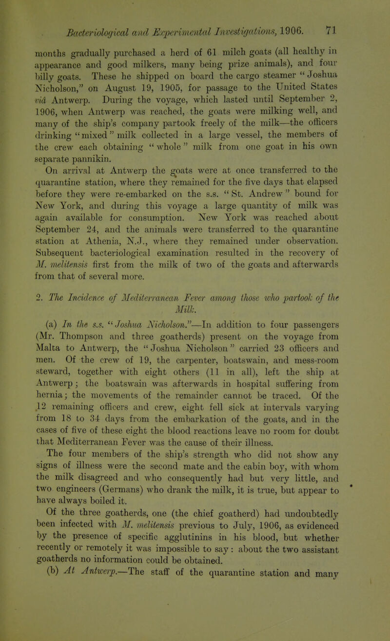 months gradually purchased a herd of 61 milch goats (all healthy in appearance and good milkers, many being prize animals), and four billy goats. These he shipped on board the cargo steamer Joshua Nicholson, on August 19, 1905, for passage to the United States vid Antwerp. During the voyage, which lasted until September 2, 1906, when Antwerp was reached, the goats were milking well, and many of the ship's company partook freely of the milk—the officers drinking  mixed  milk collected in a large vessel, the members of the crew each obtaining  whole  milk from one goat in his own separate pannikin. On arrival at Antwerp the ^oats were at once transferred to the quarantine station, where they remained for the five days that elapsed before they were re-embarked on the s.s.  St. Andrew  bound for New York, and during this voyage a large quantity of milk was again available for consumption. New York was reached about September 24, and the animals were transferred to the quarantine station at Athenia, N.J., where they remained under observation. Subsequent bacteriological examination resulted in the recovery of M. melitensis first from the milk of two of the goats and afterwards from that of several more. 2. The Incidence of Mediterranean Fever among those who partook of the . Milk. (a) In the s.s. '^Joshua Nicholson.—In addition to four passengers (Mr. Thompson and three goatherds) present on the voyage from Malta to Antwerp, the Joshua Nicholson carried 23 officers and men. Of the crew of 19, the carpenter, boatswain, and mess-room steward, together with eight others (11 in all), left the ship at Antwerp; the boatswain was afterwards in hospital suffering from hernia; the movements of the remainder cannot be traced. Of the 12 remaining officers and crew, eight fell sick at intervals varying from 18 to 34 days from the embarkation of the goats, and in the cases of five of these eight the blood reactions leave no room for doubt that Mediterranean Fever was the cause of their illness. The four members of the ship's strength who did not show any signs of illness were the second mate and the cabin boy, with whom the milk disagreed and who consequently had but very little, and two engineers (Germans) who drank the milk, it is true, but appear to have always boiled it. Of the three goatherds, one (the chief goatherd) had imdoubtedly been infected with M. melitensis previous to July, 1906, as evidenced by the presence of specific agglutinins in his blood, but whether recently or remotely it was impossible to say: about the two assistant goatherds no information could be obtained. (b) At Antwerp.—The staff of the quarantine station and many