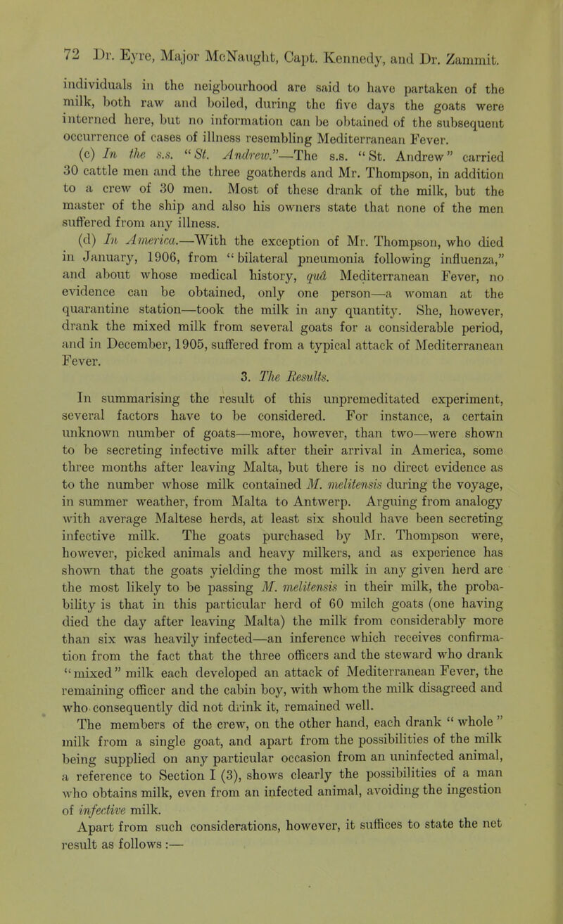 individuals in the neigbourhood are said to have partaken of the milk, both raw and boiled, during the five days the goats were interned here, but no information can be obtained of the subsequent occurrence of cases of illness resembling Mediterranean Fever. (c) In the s.s. 67. Andretv.—The s.s. St. Andrew carried 30 cattle men and the three goatherds and Mr. Thompson, in addition to a crew of 30 men. Most of these drank of the milk, but the master of the ship and also his owners state that none of the men suffered from any illness. (d) In Ainerim.—With the exception of Mr. Thompson, who died in January, 1906, from  bilateral pneumonia following influenza, and about whose medical history, qud Mediterranean Fever, no evidence can be obtained, only one person—a woman at the quarantine station—took the milk in any quantity. She, however, drank the mixed milk from several goats for a considerable period, and in December, 1905, suffered from a typical attack of Mediterranean Fever. 3. The Results. In summarising the result of this unpremeditated experiment, several factors have to be considered. For instance, a certain unknown number of goats—more, however, than two—were shown to be secreting infective milk after their arrival in America, some three months after leaving Malta, but there is no direct evidence as to the number whose milk contained M. melitensis during the voyage, in summer weather, from Malta to Antwerp. Arguing from analogy with average Maltese herds, at least six should have been secreting infective milk. The goats purchased by Mr. Thompson were, however, picked animals and heavy milkers, and as experience has shown that the goats yielding the most milk in any given herd are the most likely to be passing M. melitensis in their milk, the proba- bility is that in this particular herd of 60 milch goats (one having died the day after leaving Malta) the milk from considerably more than six was heavily infected—an inference which receives confirma- tion from the fact that the three officers and the steward who drank mixed milk each developed an attack of Mediterranean Fever, the remaining officer and the cabin boy, with whom the milk disagreed and who consequently did not drink it, remained well. The members of the crew, on the other hand, each drank  whole  milk from a single goat, and apart from the possibilities of the milk being supplied on any particular occasion from an uninfected animal, a reference to Section I (3), shows clearly the possibilities of a man who obtains milk, even from an infected animal, avoiding the ingestion of infective milk. Apart from such considerations, however, it suffices to state the net result as follows :—