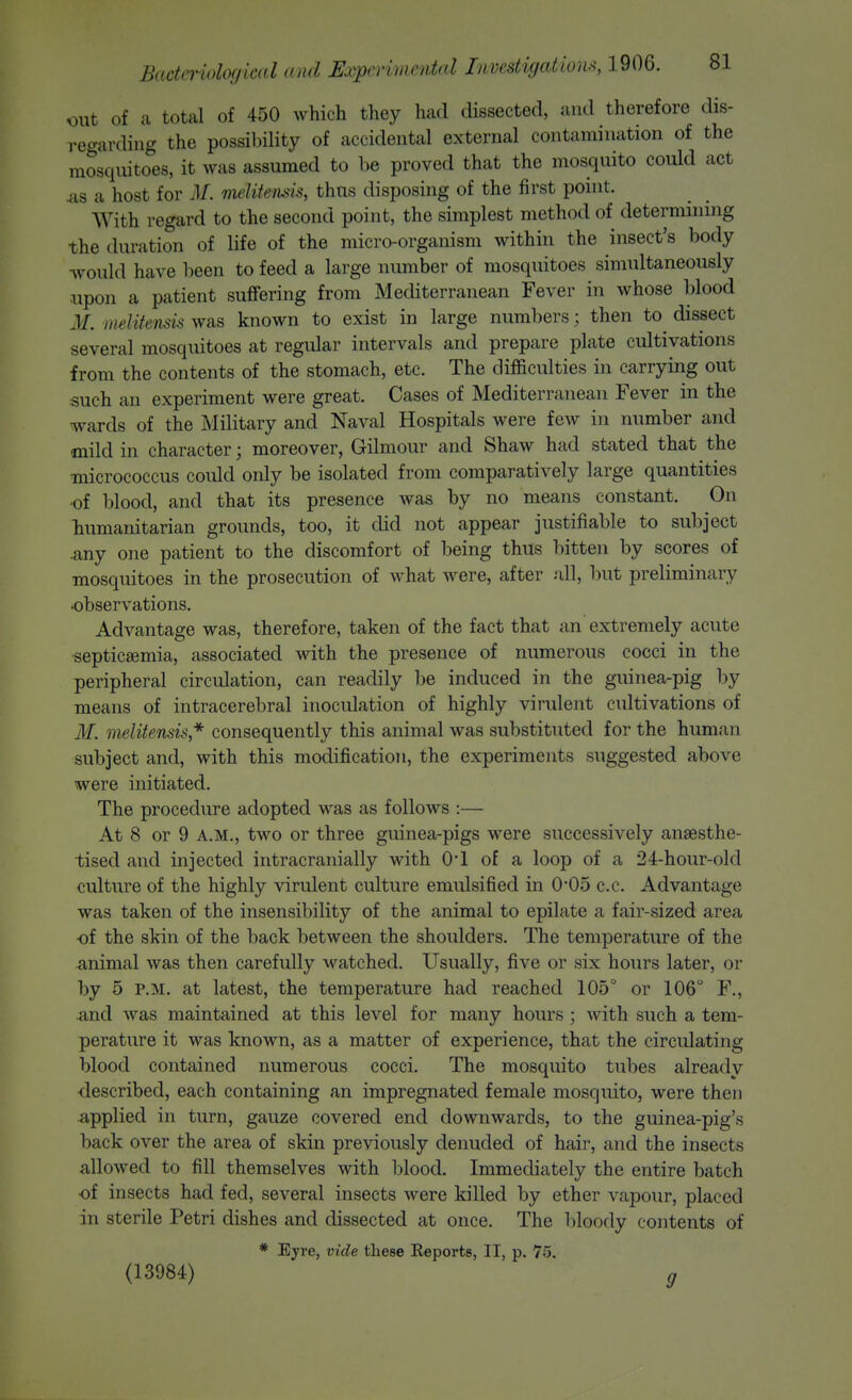 xmt of a total of 450 which they had dissected, and therefore dis- regarding the possi])ility of accidental external contamination of the mosquitoes, it was assumed to be proved that the mosquito could act ^s a host for M. melitemis, thus disposing of the first point. With regard to the second point, the simplest method of determining the duration of life of the micro-organism within the insect's body ■would have been to feed a large number of mosquitoes simultaneously upon a patient suffering from Mediterranean Fever in whose blood M. melitensis was known to exist in large numbers; then to dissect several mosquitoes at regular intervals and prepare plate cultivations from the contents of the stomach, etc. The difficulties in carrying out such an experiment were great. Cases of Mediterranean Fever in the wards of the Military and Naval Hospitals were few in number and mild in character; moreover, Gilmour and Shaw had stated that the micrococcus could only be isolated from comparatively large quantities •of blood, and that its presence was by no means constant. On liumanitarian grounds, too, it did not appear justifiable to subject .any one patient to the discomfort of being thus bitten by scores of mosquitoes in the prosecution of what were, after all, but preliminary observations. Advantage was, therefore, taken of the fact that an extremely acute •septicaemia, associated with the presence of numerous cocci in the peripheral circulation, can readily be induced in the guinea-pig by means of intracerebral inoculation of highly virulent cultivations of if. melitensis* consequently this animal was substituted for the human subject and, with this modification, the experiments suggested above were initiated. The procedure adopted was as follows :— At 8 or 9 A.M., two or three guinea-pigs were successively anaesthe- tised and injected intracranially with O! of a loop of a 24-hour-old culture of the highly virulent culture emulsified in 0*05 c.c. Advantage was taken of the insensibility of the animal to epilate a fair-sized area ■of the skin of the back between the shoulders. The temperature of the animal was then carefully M'^atched. Usually, five or six hours later, or by 5 P.M. at latest, the temperature had reached 105° or 106 F., and was maintained at this level for many hours; with such a tem- perature it was known, as a matter of experience, that the circulating blood contained numerous cocci. The mosquito tubes already ■described, each containing an impregnated female mosquito, were then applied in turn, gauze covered end downwards, to the guinea-pig's back over the area of skin previously denuded of hair, and the insects allowed to fill themselves with blood. Immediately the entire batch •of insects had fed, several insects were killed by ether vapour, placed in sterile Petri dishes and dissected at once. The bloody contents of * Eyre, vide these Eeports, II, p. 75. (13984) g