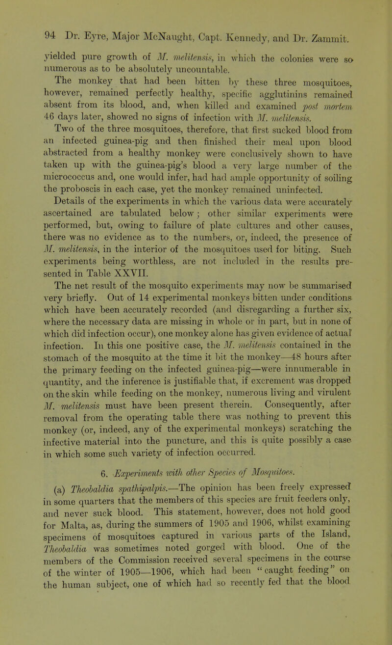 yielded pure growth of M. melitemis, in which the colonies were so numerous as to be absolutely uncountable. The monkey that had been bitten l)y these three mosquitoes, however, remained perfectly healthy, specific agglutinins remained absent from its blood, and, when killed and examined post raartem 46 days later, showed no signs of infection with M. melitcnm. Two of the three mosquitoes, therefore, that first sucked blood from an infected guinea-pig and then finished their meal upon blood abstracted from a healthy monkey were conclusively shown to have taken up with the guinea-pig's blood a very large number of the micrococcus and, one would infer, had had ample opportunity of soiHng the proboscis in each case, yet the monkey remained uninfected. Details of the experiments in which the various data were accurately ascertained are tabulated below; other similar experiments were performed, but, owing to failure of plate cultures and other causes, there was no evidence as to the numbers, or, indeed, the presence of ilf. melitensis, in the interior of the mosquitoes used for biting. Such experiments being worthless, are not included in the results pre- sented in Table XXVII. The net result of the mosquito experiments may now be summarised very briefly. Out of 14 experimental monkeys bitten under conditions, which have been accurately recorded (and disregarding a further six, where the necessary data are missing in whole or in part, but in none of which did infection occur), one monkey alone has given evidence of actual infection. In this one positive case, the 31. melitensis contained in the stomach of the mosquito at the time it bit the monkey—48 hours after the primary feeding on the infected guinea-pig—were innumerable in quantity, and the inference is justifiable that, if excrement was dropped on the skin while feeding on the monkey, numerous living and virulent ilf. melitensis must have been present therein. Consequently, after removal from the operating table there was nothing to prevent this monkey (or, indeed, any of the experimental monkeys) scratching the infective material into the puncture, and this is quite possibly a case in which some such variety of infection occurred. 6. Experiments ivith other Species of Mosquitoes. (a) Theohaldia spathipal'pis.—The opinion has been freely expressed in some quarters that the members of this species are fruit feeders only, and never suck blood. This statement, however, does not hold good for Malta, as, during the summers of 1905 and 1906, whilst examining specimens of mosquitoes captured in various parts of the Island, Theohaldia was sometimes noted gorged with blood. One of the members of the Commission received several specimens in the course of theMnnter of 1905—1906, which had been caught feeding on the human subject, one of which had so recently fed that the blood