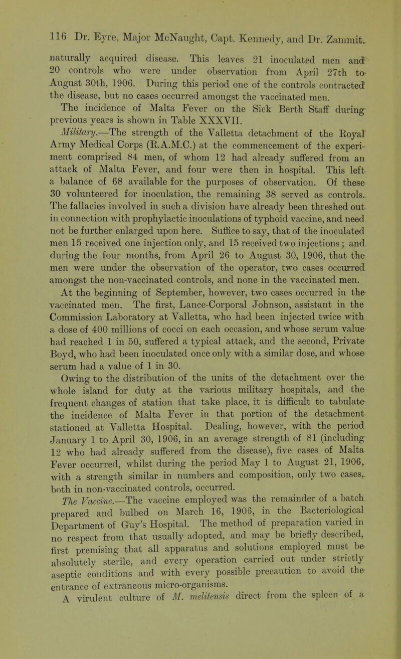 naturally acquired disease. This leaves 21 inoculated men and 20 controls who were under observation from April 27th to- August 30th, 190G. During this period one of the controls contracted! the disease, but no cases occurred amongst the vaccinated men. The incidence of Malta Fever on the Sick Berth Staff during previous years is shown in Table XXXVII. Military.—The strength of the Valletta detachment of the Royal Army Medical Corps (R.A.M.C.) at the commencement of the experi- ment comprised 84 men, of whom 12 had already suffered from an attack of Malta Fever, and four were then in hospital. This left a balance of 68 available for the purposes of observation. Of these 30 volunteered for inoculation, the remaining 38 served as controls.. The fallacies involved in such a division have already been threshed out in connection with prophylactic inoculations of typhoid vaccine, and need not be further enlarged upon here. Suffice to say, that of the inoculated men 15 received one injection only, and 15 received two injections; and during the four months, from April 26 to August 30, 1906, that the men were under the observation of the operator, two cases occurred amongst the non-vaccinated controls, and none in the vaccinated men. At the beginning of September, however, two cases occurred in the vaccinated men. The first, Lance-Corporal Johnson, assistant in the Commission Laboratory at Valletta, who had been injected twice with a dose of 400 millions of cocci on each occasion, and whose serum value had reached 1 in 50, sutFered a typical attack, and the second, Private- Boyd, who had been inoculated once only with a similar dose, and whose serum had a value of 1 in 30. Owing to the distribution of the units of the detachment over the whole island for duty at the various military hospitals, and the frequent changes of station that take place, it is difficult to tabulate the incidence of Malta Fever in that portion of the detachment stationed at Valletta Hospital. Dealing, however, with the period January 1 to April 30, 1906, in an average strength of 81 (including 12 who had already suffered from the disease), five cases of Malta Fever occurred, whilst during the period May 1 to August 21, 1906, with a strength similar in numbers and composition, only two cases,, both in non-vaccinated controls, occurred. The Vaccine.—The vaccine employed was the remainder of a batch prepared and bulbed on March 16, 1906, in the Bacteriological Department of Guy's Hospital. The method of preparation varied in no respect from that usually adopted, and may be briefly described, first premising that all apparatus and solutions employed must be absolutely sterile, and every operation carried out under strictly aseptic conditions and with every possible precaution to avoid the- entrance of extraneous micro-organisms. A virulent culture of M. melitensis direct from the spleen of a