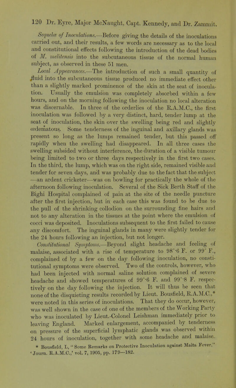Sequelm of Inocidationff.—Beiore giving the details of the inoculations carried out, and their results, a few words are necessary as to the local and constitutional effects following the introduction of the dead liodies of M. uteliiends into the subcutaneous tissue of the normal human subject, as observed in these 51 men. Local Appearances.—The introduction of such a small quantity of ^uid into the sul)Cutaneous tissue produced no immediate effect other than a slightly marked prominence of the skin at the seat of inocula- tion. Usually the emulsion was completely absorbed within a few hours, and on the morning following the inoculation no local alteration was discernable. In three of the orderlies of the R.A.M.C., the first inoculation was followed by a very distinct, hard, tender lump at the seat of inoculation, the skin over the swelling being red and slightly oedematous. Some tenderness of the inguinal and axillary glands was present so long as the lumps remained tender, but this passed off rapidly when the swelling had disappeared. In all three cases the swelling subsided without interference, the duration of a visible tumour being limited to two or three days respectively in the first two cases. In the third, the lump, which was on the right side, remained visible and tender for seven days, and Avas probably due to the fact that the subject —an ardent cricketer—was on bowling for practically the whole of the afternoon following inoculation. Several of the Sick Berth Staff of the Bighi Hospital complained of pain at the site of the needle puncture after the first injection, but in each case this was found to be due to the pull of the shrinking collodion on the surrounding fine hairs and not to any alteration in the tissues at the point where the emulsion of cocci was deposited. Inoculations subsequent to the first failed to cause any discomfort. The inguinal glands in many were slightly tender for the 24 hours following an injection, but not longer. Constitutional Symptoms.—Beyond slight headache and feeling of malaise, associated with a rise of temperature to 98°-6 F. or 99° F., complained of by a few on the day following inoculation, no consti- tutional symptoms were observed. Two of the controls, however, Avho had been injected with normal saline solution complained of severe headache and showed temperatures of 99°-6 F. and 99°-8 F. respec- tively on the day following the injection. It will thus be seen that none of the disquieting results recorded by Lieut. Bousfield, R.A.M.C.,* were noted in this series of inoculations. That they do occur, however, was well shown in the case of one of the members of the Working Party who was inoculated by Lieut.-Colonel Leishman immediately prior to leaving England. Marked enlargement, accompanied by tenderness on pressure of the superficial lymphatic glands was observed within 24 hours of inoculation, together with some headache and malaise. * Bou8field, L,  Some Remarks on Protective Inoculation against Malta Fever, ♦ Journ. E.A.M.C.,' vol. 7, 1905, pp. 179—182.
