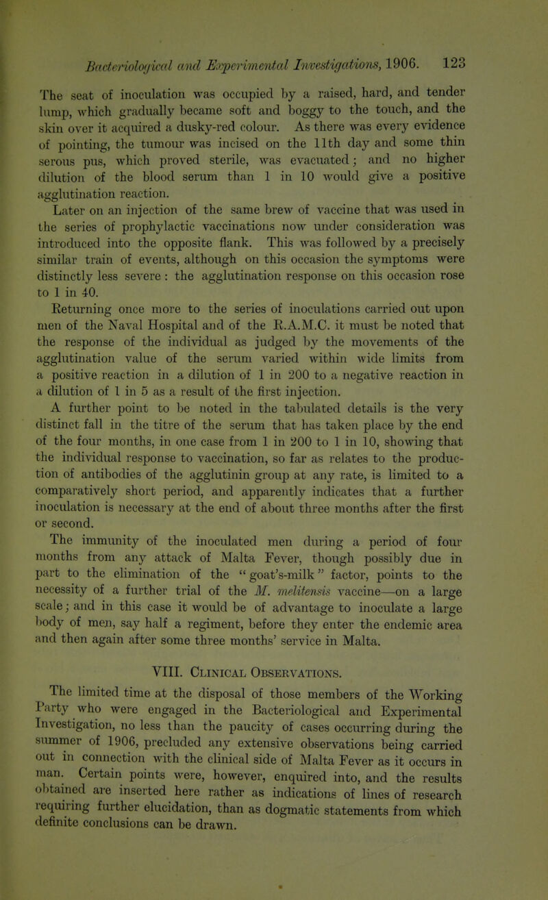 The seat of inoculation was occupied by a raised, hard, and tender himp, which gradually became soft and boggy to the touch, and the skin over it acquired a dusky-red colour. As there was every evidence of pointing, the tumour was incised on the 11th day and some thin serous pus, which proved sterile, was evacuated; and no higher dilution of the blood serum than 1 in 10 would give a positive agglutination reaction. Later on an injection of the same brew of vaccine that was used in the series of prophylactic vaccinations now under consideration was introduced into the opposite flank. This was followed by a precisely similar train of events, although on this occasion the symptoms were distinctly less severe : the agglutination response on this occasion rose to 1 in 40. Eeturning once more to the series of inoculations carried out upon men of the Naval Hospital and of the R.A.M.C. it must be noted that the response of the individual as judged by the movements of the agglutination value of the serum varied within wide limits from a positive reaction in a dilution of 1 in 200 to a negative reaction in a dilution of 1 in 5 as a result of the first injection. A further point to be noted in the tabulated details is the very distinct fall in the titre of the serum that has taken place by the end of the four months, in one case from 1 in 200 to 1 in 10, showing that the individual response to vaccination, so far as relates to the produc- tion of antibodies of the agglutinin group at any rate, is limited to a comparatively short period, and apparently indicates that a further inoculation is necessary at the end of about three months after the first or second. The immunity of the inoculated men dining a period of four months from any attack of Malta Fever, though possibly due in part to the elimination of the  goat's-milk factor, points to the necessity of a further trial of the M. meMtensis A^accine—on a large scale; and in this case it would be of advantage to inoculate a large l)ody of men, say half a regiment, before they enter the endemic area and then again after some three months' service in Malta. VIII. Clinical Observations. The limited time at the disposal of those members of the Working I'arty who were engaged in the Bacteriological and Experimental Investigation, no less than the paucity of cases occurring during the summer of 1906, precluded any extensive observations being carried out in connection with the clinical side of Malta Fever as it occurs in man. Certain points were, however, enquired into, and the results obtained are inserted here rather as indications of lines of research requiring further elucidation, than as dogmatic statements from which definite conclusions can be drawn.