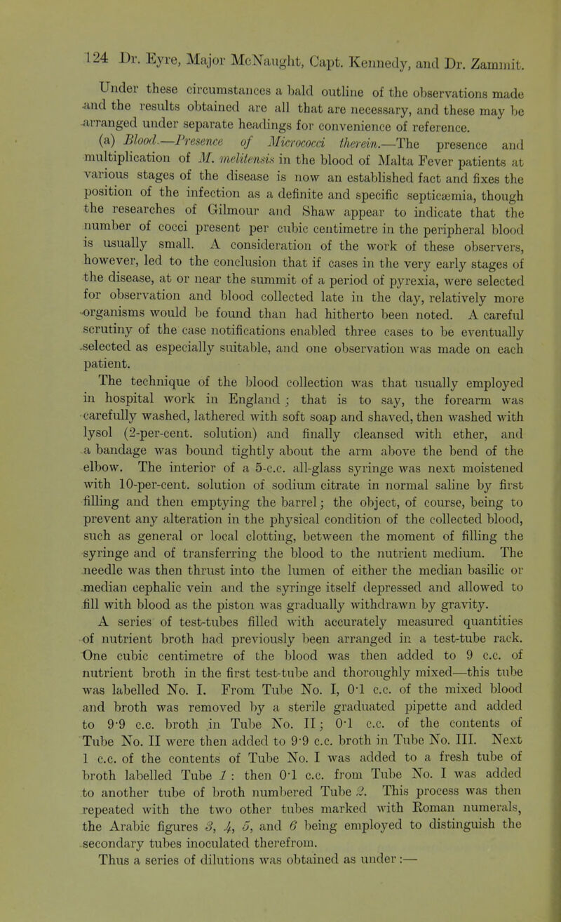 Under these circumstances a bald outline of the observations made and the results obtained are all that are necessary, and these may be arranged under separate headings for convenience of reference. (a) Blood—Presence of Micrococci therein.—The presence and multiplication of M. melitensis in the blood of Malta Fever patients at various stages of the disease is now an established fact and fixes the position of the infection as a definite and specific septicajmia, though the researches of Gilmour and Shaw appear to indicate that the number of cocci present per cubic centimetre in the peripheral blood is usually small. A consideration of the work of these observers, however, led to the conclusion that if cases in the very early stages of the disease, at or near the summit of a period of pyrexia, were selected for observation and blood collected late in the day, relatively more organisms would be found than had hitherto been noted. A careful scrutiny of the case notifications enabled three cases to be eventually -selected as especially suitable, and one observation was made on each patient. The technique of the Ijlood collection was that usually employed in hospital work in England ; that is to say, the forearm was carefully washed, lathered with soft soap and shaved, then washed with lysol (2-per-cent. solution) and finally cleansed with ether, and a bandage was bound tightly about the arm above the bend of the elbow. The interior of a 5-c.c. all-glass syringe was next moistened with lO-per-cent. solution of sodium citrate in normal saline by first filling and then emptying the barrel; the object, of course, being to prevent any alteration in the phj^sical condition of the collected blood, such as general or local clotting, between the moment of filling the syringe and of transferring the blood to the nutrient medium. The needle was then thrust into the lumen of either the median basilic or median cephalic vein and the syringe itself depressed and allowed to fill with blood as the piston was gradually withdrawn by gravity. A series of test-tubes filled with accurately measured quantities of nutrient broth had previously been arranged in a test-tube rack. One cubic centimetre of the blood was then added to 9 c.c. of nutrient broth in the first test-tube and thoroughly mixed—this tube was labelled No. I. From Tube No. I, 0-1 c.c. of the mixed blood and broth was removed by a sterile graduated pipette and added to 9-9 c.c. broth in Tube No. 11; 0-1 c.c. of the contents of Tube No. II were then added to 9-9 c.c. broth in Tube No. III. Next 1 c.c. of the contents of Tube No. I was added to a fresh tube of broth labelled Tube 1 : then 0-1 c.c. from Tube No. I was added to another tube of broth numbered Tube This process was then repeated with the two other tubes marked with Eoman numerals, the Arabic figures S, 4, 5, and 6 l^eing employed to distinguish the secondary tubes inoculated therefrom. Thus a series of dilutions was obtained as under:—